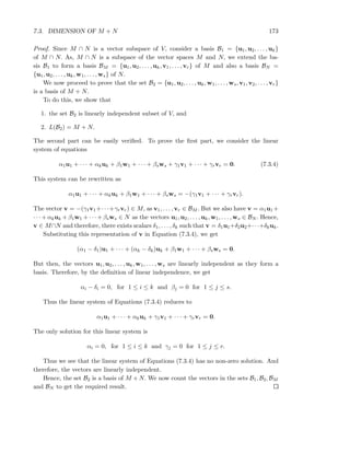 7.3. DIMENSION OF M + N 173
Proof. Since M ∩ N is a vector subspace of V, consider a basis B1 = {u1, u2, . . . , uk}
of M ∩ N. As, M ∩ N is a subspace of the vector spaces M and N, we extend the ba-
sis B1 to form a basis BM = {u1, u2, . . . , uk, v1, . . . , vr} of M and also a basis BN =
{u1, u2, . . . , uk, w1, . . . , ws} of N.
We now proceed to prove that the set B2 = {u1, u2, . . . , uk, w1, . . . , ws, v1, v2, . . . , vr}
is a basis of M + N.
To do this, we show that
1. the set B2 is linearly independent subset of V, and
2. L(B2) = M + N.
The second part can be easily veriﬁed. To prove the ﬁrst part, we consider the linear
system of equations
α1u1 + · · · + αkuk + β1w1 + · · · + βsws + γ1v1 + · · · + γrvr = 0. (7.3.4)
This system can be rewritten as
α1u1 + · · · + αkuk + β1w1 + · · · + βsws = −(γ1v1 + · · · + γrvr).
The vector v = −(γ1v1+· · ·+γrvr) ∈ M, as v1, . . . , vr ∈ BM . But we also have v = α1u1 +
· · · + αkuk + β1w1 + · · · + βsws ∈ N as the vectors u1, u2, . . . , uk, w1, . . . , ws ∈ BN . Hence,
v ∈ M∩N and therefore, there exists scalars δ1, . . . , δk such that v = δ1u1+δ2u2+· · ·+δkuk.
Substituting this representation of v in Equation (7.3.4), we get
(α1 − δ1)u1 + · · · + (αk − δk)uk + β1w1 + · · · + βsws = 0.
But then, the vectors u1, u2, . . . , uk, w1, . . . , ws are linearly independent as they form a
basis. Therefore, by the deﬁnition of linear independence, we get
αi − δi = 0, for 1 ≤ i ≤ k and βj = 0 for 1 ≤ j ≤ s.
Thus the linear system of Equations (7.3.4) reduces to
α1u1 + · · · + αkuk + γ1v1 + · · · + γrvr = 0.
The only solution for this linear system is
αi = 0, for 1 ≤ i ≤ k and γj = 0 for 1 ≤ j ≤ r.
Thus we see that the linear system of Equations (7.3.4) has no non-zero solution. And
therefore, the vectors are linearly independent.
Hence, the set B2 is a basis of M + N. We now count the vectors in the sets B1, B2, BM
and BN to get the required result.
 