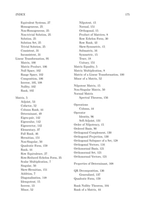 INDEX 175
Equivalent Systems, 27
Homogeneous, 25
Non-Homogeneous, 25
Non-trivial Solution, 25
Solution, 25
Solution Set, 25
Trivial Solution, 25
Consistent, 31
Inconsistent, 31
Linear Transformation, 95
Matrix, 100
Matrix Product, 106
Null Space, 102
Range Space, 102
Composition, 106
Inverse, 105, 108
Nullity, 102
Rank, 102
Matrix, 5
Adjoint, 53
Cofactor, 52
Column Rank, 44
Determinant, 49
Eigen-pair, 142
Eigenvalue, 142
Eigenvector, 142
Elementary, 37
Full Rank, 46
Hermitian, 151
Non-Singular, 50
Quadratic Form, 159
Rank, 44
Row Equivalence, 27
Row-Reduced Echelon Form, 35
Scalar Multiplication, 7
Singular, 50
Skew-Hermitian, 151
Addition, 7
Diagonalisation, 148
Idempotent, 15
Inverse, 13
Minor, 52
Nilpotent, 15
Normal, 151
Orthogonal, 15
Product of Matrices, 8
Row Echelon Form, 30
Row Rank, 43
Skew-Symmetric, 15
Submatrix, 16
Symmetric, 15
Trace, 18
Unitary, 151
Matrix Equality, 5
Matrix Multiplication, 8
Matrix of a Linear Transformation, 100
Minor of a Matrix, 52
Nilpotent Matrix, 15
Non-Singular Matrix, 50
Normal Matrix
Spectral Theorem, 156
Operations
Column, 44
Operator
Identity, 96
Self-Adjoint, 131
Order of Nilpotency, 15
Ordered Basis, 90
Orthogonal Complement, 130
Orthogonal Projection, 130
Orthogonal Subspace of a Set, 128
Orthogonal Vectors, 116
Orthonormal Basis, 121
Orthonormal Set, 121
Orthonormal Vectors, 121
Properties of Determinant, 168
QR Decomposition, 136
Generalized, 137
Quadratic Form, 159
Rank Nullity Theorem, 104
Rank of a Matrix, 44
 