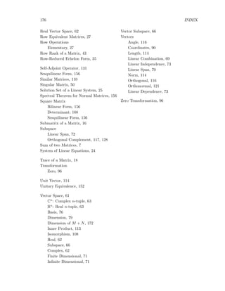 176 INDEX
Real Vector Space, 62
Row Equivalent Matrices, 27
Row Operations
Elementary, 27
Row Rank of a Matrix, 43
Row-Reduced Echelon Form, 35
Self-Adjoint Operator, 131
Sesquilinear Form, 156
Similar Matrices, 110
Singular Matrix, 50
Solution Set of a Linear System, 25
Spectral Theorem for Normal Matrices, 156
Square Matrix
Bilinear Form, 156
Determinant, 168
Sesquilinear Form, 156
Submatrix of a Matrix, 16
Subspace
Linear Span, 72
Orthogonal Complement, 117, 128
Sum of two Matrices, 7
System of Linear Equations, 24
Trace of a Matrix, 18
Transformation
Zero, 96
Unit Vector, 114
Unitary Equivalence, 152
Vector Space, 61
Cn: Complex n-tuple, 63
Rn: Real n-tuple, 63
Basis, 76
Dimension, 79
Dimension of M + N, 172
Inner Product, 113
Isomorphism, 108
Real, 62
Subspace, 66
Complex, 62
Finite Dimensional, 71
Inﬁnite Dimensional, 71
Vector Subspace, 66
Vectors
Angle, 116
Coordinates, 90
Length, 114
Linear Combination, 69
Linear Independence, 73
Linear Span, 70
Norm, 114
Orthogonal, 116
Orthonormal, 121
Linear Dependence, 73
Zero Transformation, 96
 