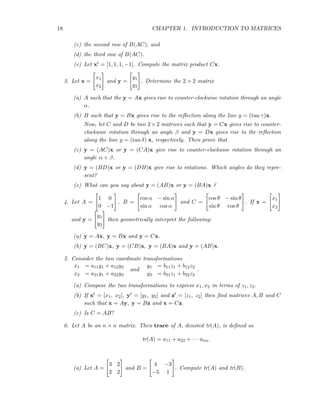 18 CHAPTER 1. INTRODUCTION TO MATRICES
(c) the second row of B(AC), and
(d) the third row of B(AC).
(e) Let xt = [1, 1, 1, −1]. Compute the matrix product Cx.
3. Let x =
x1
x2
and y =
y1
y2
. Determine the 2 × 2 matrix
(a) A such that the y = Ax gives rise to counter-clockwise rotation through an angle
α.
(b) B such that y = Bx gives rise to the reﬂection along the line y = (tan γ)x.
Now, let C and D be two 2× 2 matrices such that y = Cx gives rise to counter-
clockwise rotation through an angle β and y = Dx gives rise to the reﬂection
along the line y = (tan δ) x, respectively. Then prove that
(c) y = (AC)x or y = (CA)x give rise to counter-clockwise rotation through an
angle α + β.
(d) y = (BD)x or y = (DB)x give rise to rotations. Which angles do they repre-
sent?
(e) What can you say about y = (AB)x or y = (BA)x ?
4. Let A =
1 0
0 −1
, B =
cos α − sin α
sin α cos α
and C =
cos θ − sin θ
sin θ cos θ
. If x =
x1
x2
and y =
y1
y2
then geometrically interpret the following:
(a) y = Ax, y = Bx and y = Cx.
(b) y = (BC)x, y = (CB)x, y = (BA)x and y = (AB)x.
5. Consider the two coordinate transformations
x1 = a11y1 + a12y2
x2 = a21y1 + a22y2
and
y1 = b11z1 + b12z2
y2 = b21z1 + b22z2
.
(a) Compose the two transformations to express x1, x2 in terms of z1, z2.
(b) If xt = [x1, x2], yt = [y1, y2] and zt = [z1, z2] then ﬁnd matrices A, B and C
such that x = Ay, y = Bz and x = Cz.
(c) Is C = AB?
6. Let A be an n × n matrix. Then trace of A, denoted tr(A), is deﬁned as
tr(A) = a11 + a22 + · · · ann.
(a) Let A =
3 2
2 2
and B =
4 −3
−5 1
. Compute tr(A) and tr(B).
 