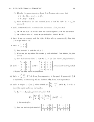 1.3. SOME MORE SPECIAL MATRICES 19
(b) Then for two square matrices, A and B of the same order, prove that
i. tr (A + B) = tr (A) + tr (B).
ii. tr (AB) = tr (BA).
(c) Prove that there do not exist matrices A and B such that AB − BA = cIn for
any c = 0.
7. Let A and B be two m × n matrices with real entries. Then prove that
(a) Ax = 0 for all n × 1 vector x with real entries implies A = 0, the zero matrix.
(b) Ax = Bx for all n × 1 vector x with real entries implies A = B.
8. Let A be an n × n matrix such that AB = BA for all n × n matrices B. Show that
A = αI for some α ∈ R.
9. Let A =
1 2 3
2 1 1
.
(a) Find a matrix B such that AB = I2.
(b) What can you say about the number of such matrices? Give reasons for your
answer.
(c) Does there exist a matrix C such that CA = I3? Give reasons for your answer.
10. Let A =





1 0 0 1
0 1 1 1
0 1 1 0
0 1 0 1





and B =





1 2 2 1
1 1 2 1
1 1 1 1
−1 1 −1 1





. Compute the matrix product
AB using the block matrix multiplication.
11. Let A =
P Q
R S
. If P, Q, R and S are symmetric, is the matrix A symmetric? If A
is symmetric, is it necessary that the matrices P, Q, R and S are symmetric?
12. Let A be an (n + 1) × (n + 1) matrix and let A =
A11 A12
A21 c
, where A11 is an n × n
invertible matrix and c is a real number.
(a) If p = c − A21A−1
11 A12 is non-zero, prove that
B =
A−1
11 0
0 0
+
1
p
A−1
11 A12
−1
A21A−1
11 −1
is the inverse of A.
(b) Find the inverse of the matrices



0 −1 2
1 1 4
−2 1 1


 and



0 −1 2
3 1 4
−2 5 −3


.
 