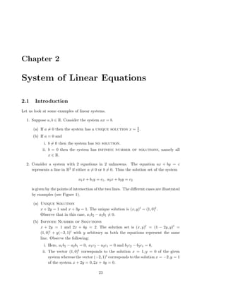 Chapter 2
System of Linear Equations
2.1 Introduction
Let us look at some examples of linear systems.
1. Suppose a, b ∈ R. Consider the system ax = b.
(a) If a = 0 then the system has a unique solution x = b
a .
(b) If a = 0 and
i. b = 0 then the system has no solution.
ii. b = 0 then the system has infinite number of solutions, namely all
x ∈ R.
2. Consider a system with 2 equations in 2 unknowns. The equation ax + by = c
represents a line in R2 if either a = 0 or b = 0. Thus the solution set of the system
a1x + b1y = c1, a2x + b2y = c2
is given by the points of intersection of the two lines. The diﬀerent cases are illustrated
by examples (see Figure 1).
(a) Unique Solution
x + 2y = 1 and x + 3y = 1. The unique solution is (x, y)t = (1, 0)t.
Observe that in this case, a1b2 − a2b1 = 0.
(b) Infinite Number of Solutions
x + 2y = 1 and 2x + 4y = 2. The solution set is (x, y)t = (1 − 2y, y)t =
(1, 0)t + y(−2, 1)t with y arbitrary as both the equations represent the same
line. Observe the following:
i. Here, a1b2 − a2b1 = 0, a1c2 − a2c1 = 0 and b1c2 − b2c1 = 0.
ii. The vector (1, 0)t corresponds to the solution x = 1, y = 0 of the given
system whereas the vector (−2, 1)t corresponds to the solution x = −2, y = 1
of the system x + 2y = 0, 2x + 4y = 0.
23
 