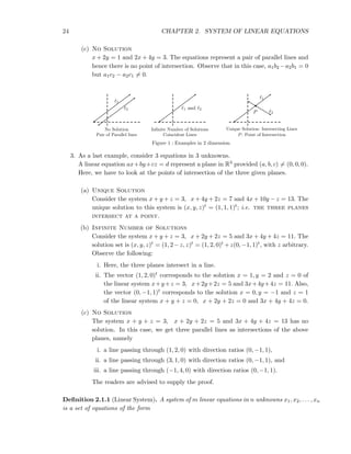 24 CHAPTER 2. SYSTEM OF LINEAR EQUATIONS
(c) No Solution
x + 2y = 1 and 2x + 4y = 3. The equations represent a pair of parallel lines and
hence there is no point of intersection. Observe that in this case, a1b2 −a2b1 = 0
but a1c2 − a2c1 = 0.
ℓ1
ℓ2
No Solution
Pair of Parallel lines
ℓ1 and ℓ2
Inﬁnite Number of Solutions
Coincident Lines
ℓ1
ℓ2P
Unique Solution: Intersecting Lines
P: Point of Intersection
Figure 1 : Examples in 2 dimension.
3. As a last example, consider 3 equations in 3 unknowns.
A linear equation ax+by+cz = d represent a plane in R3 provided (a, b, c) = (0, 0, 0).
Here, we have to look at the points of intersection of the three given planes.
(a) Unique Solution
Consider the system x + y + z = 3, x + 4y + 2z = 7 and 4x + 10y − z = 13. The
unique solution to this system is (x, y, z)t = (1, 1, 1)t; i.e. the three planes
intersect at a point.
(b) Infinite Number of Solutions
Consider the system x + y + z = 3, x + 2y + 2z = 5 and 3x + 4y + 4z = 11. The
solution set is (x, y, z)t = (1, 2−z, z)t = (1, 2, 0)t +z(0, −1, 1)t, with z arbitrary.
Observe the following:
i. Here, the three planes intersect in a line.
ii. The vector (1, 2, 0)t corresponds to the solution x = 1, y = 2 and z = 0 of
the linear system x+y+z = 3, x+2y+2z = 5 and 3x+4y+4z = 11. Also,
the vector (0, −1, 1)t corresponds to the solution x = 0, y = −1 and z = 1
of the linear system x + y + z = 0, x + 2y + 2z = 0 and 3x + 4y + 4z = 0.
(c) No Solution
The system x + y + z = 3, x + 2y + 2z = 5 and 3x + 4y + 4z = 13 has no
solution. In this case, we get three parallel lines as intersections of the above
planes, namely
i. a line passing through (1, 2, 0) with direction ratios (0, −1, 1),
ii. a line passing through (3, 1, 0) with direction ratios (0, −1, 1), and
iii. a line passing through (−1, 4, 0) with direction ratios (0, −1, 1).
The readers are advised to supply the proof.
Deﬁnition 2.1.1 (Linear System). A system of m linear equations in n unknowns x1, x2, . . . , xn
is a set of equations of the form
 