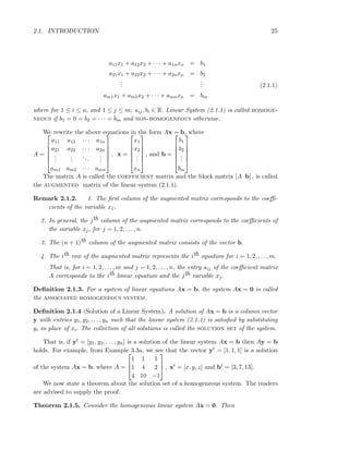 2.1. INTRODUCTION 25
a11x1 + a12x2 + · · · + a1nxn = b1
a21x1 + a22x2 + · · · + a2nxn = b2
...
... (2.1.1)
am1x1 + am2x2 + · · · + amnxn = bm
where for 1 ≤ i ≤ n, and 1 ≤ j ≤ m; aij, bi ∈ R. Linear System (2.1.1) is called homoge-
neous if b1 = 0 = b2 = · · · = bm and non-homogeneous otherwise.
We rewrite the above equations in the form Ax = b, where
A =






a11 a12 · · · a1n
a21 a22 · · · a2n
...
...
...
...
am1 am2 · · · amn






, x =






x1
x2
...
xn






, and b =






b1
b2
...
bm






The matrix A is called the coefficient matrix and the block matrix [A b] , is called
the augmented matrix of the linear system (2.1.1).
Remark 2.1.2. 1. The ﬁrst column of the augmented matrix corresponds to the coeﬃ-
cients of the variable x1.
2. In general, the jth column of the augmented matrix corresponds to the coeﬃcients of
the variable xj, for j = 1, 2, . . . , n.
3. The (n + 1)th column of the augmented matrix consists of the vector b.
4. The ith row of the augmented matrix represents the ith equation for i = 1, 2, . . . , m.
That is, for i = 1, 2, . . . , m and j = 1, 2, . . . , n, the entry aij of the coeﬃcient matrix
A corresponds to the ith linear equation and the jth variable xj.
Deﬁnition 2.1.3. For a system of linear equations Ax = b, the system Ax = 0 is called
the associated homogeneous system.
Deﬁnition 2.1.4 (Solution of a Linear System). A solution of Ax = b is a column vector
y with entries y1, y2, . . . , yn such that the linear system (2.1.1) is satisﬁed by substituting
yi in place of xi. The collection of all solutions is called the solution set of the system.
That is, if yt = [y1, y2, . . . , yn] is a solution of the linear system Ax = b then Ay = b
holds. For example, from Example 3.3a, we see that the vector yt = [1, 1, 1] is a solution
of the system Ax = b, where A =



1 1 1
1 4 2
4 10 −1


 , xt = [x, y, z] and bt = [3, 7, 13].
We now state a theorem about the solution set of a homogeneous system. The readers
are advised to supply the proof.
Theorem 2.1.5. Consider the homogeneous linear system Ax = 0. Then
 