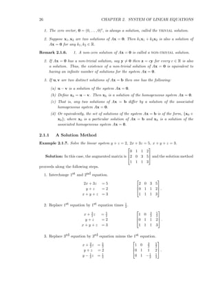 26 CHAPTER 2. SYSTEM OF LINEAR EQUATIONS
1. The zero vector, 0 = (0, . . . , 0)t, is always a solution, called the trivial solution.
2. Suppose x1, x2 are two solutions of Ax = 0. Then k1x1 + k2x2 is also a solution of
Ax = 0 for any k1, k2 ∈ R.
Remark 2.1.6. 1. A non-zero solution of Ax = 0 is called a non-trivial solution.
2. If Ax = 0 has a non-trivial solution, say y = 0 then z = cy for every c ∈ R is also
a solution. Thus, the existence of a non-trivial solution of Ax = 0 is equivalent to
having an inﬁnite number of solutions for the system Ax = 0.
3. If u, v are two distinct solutions of Ax = b then one has the following:
(a) u − v is a solution of the system Ax = 0.
(b) Deﬁne xh = u − v. Then xh is a solution of the homogeneous system Ax = 0.
(c) That is, any two solutions of Ax = b diﬀer by a solution of the associated
homogeneous system Ax = 0.
(d) Or equivalently, the set of solutions of the system Ax = b is of the form, {x0 +
xh}; where x0 is a particular solution of Ax = b and xh is a solution of the
associated homogeneous system Ax = 0.
2.1.1 A Solution Method
Example 2.1.7. Solve the linear system y + z = 2, 2x + 3z = 5, x + y + z = 3.
Solution: In this case, the augmented matrix is



0 1 1 2
2 0 3 5
1 1 1 3


 and the solution method
proceeds along the following steps.
1. Interchange 1st and 2nd equation.
2x + 3z = 5
y + z = 2
x + y + z = 3



2 0 3 5
0 1 1 2
1 1 1 3


 .
2. Replace 1st equation by 1st equation times 1
2.
x + 3
2z = 5
2
y + z = 2
x + y + z = 3



1 0 3
2
5
2
0 1 1 2
1 1 1 3


 .
3. Replace 3rd equation by 3rd equation minus the 1st equation.
x + 3
2z = 5
2
y + z = 2
y − 1
2z = 1
2



1 0 3
2
5
2
0 1 1 2
0 1 −1
2
1
2


 .
 