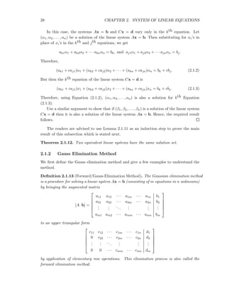 28 CHAPTER 2. SYSTEM OF LINEAR EQUATIONS
In this case, the systems Ax = b and Cx = d vary only in the kth equation. Let
(α1, α2, . . . , αn) be a solution of the linear system Ax = b. Then substituting for αi’s in
place of xi’s in the kth and jth equations, we get
ak1α1 + ak2α2 + · · · aknαn = bk, and aj1α1 + aj2α2 + · · · ajnαn = bj.
Therefore,
(ak1 + caj1)α1 + (ak2 + caj2)α2 + · · · + (akn + cajn)αn = bk + cbj. (2.1.2)
But then the kth equation of the linear system Cx = d is
(ak1 + caj1)x1 + (ak2 + caj2)x2 + · · · + (akn + cajn)xn = bk + cbj. (2.1.3)
Therefore, using Equation (2.1.2), (α1, α2, . . . , αn) is also a solution for kth Equation
(2.1.3).
Use a similar argument to show that if (β1, β2, . . . , βn) is a solution of the linear system
Cx = d then it is also a solution of the linear system Ax = b. Hence, the required result
follows.
The readers are advised to use Lemma 2.1.11 as an induction step to prove the main
result of this subsection which is stated next.
Theorem 2.1.12. Two equivalent linear systems have the same solution set.
2.1.2 Gauss Elimination Method
We ﬁrst deﬁne the Gauss elimination method and give a few examples to understand the
method.
Deﬁnition 2.1.13 (Forward/Gauss Elimination Method). The Gaussian elimination method
is a procedure for solving a linear system Ax = b (consisting of m equations in n unknowns)
by bringing the augmented matrix
[A b] =






a11 a12 · · · a1m · · · a1n b1
a21 a22 · · · a2m · · · a2n b2
...
...
...
...
...
...
am1 am2 · · · amm · · · amn bm






to an upper triangular form






c11 c12 · · · c1m · · · c1n d1
0 c22 · · · c2m · · · c2n d2
...
...
...
...
...
...
0 0 · · · cmm · · · cmn dm






by application of elementary row operations. This elimination process is also called the
forward elimination method.
 