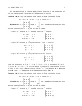 2.1. INTRODUCTION 29
We have already seen an example before deﬁning the notion of row equivalence. We
give two more examples to illustrate the Gauss elimination method.
Example 2.1.14. Solve the following linear system by Gauss elimination method.
x + y + z = 3, x + 2y + 2z = 5, 3x + 4y + 4z = 11
Solution: Let A =



1 1 1
1 2 2
3 4 4


 and b =



3
5
11


. The Gauss Elimination method starts
with the augmented matrix [A b] and proceeds as follows:
1. Replace 2nd equation by 2nd equation minus the 1st equation.
x + y + z = 3
y + z = 2
3x + 4y + 4z = 11



1 1 1 3
0 1 1 2
3 4 4 11


 .
2. Replace 3rd equation by 3rd equation minus 3 times 1st equation.
x + y + z = 3
y + z = 2
y + z = 2



1 1 1 3
0 1 1 2
0 1 1 2


 .
3. Replace 3rd equation by 3rd equation minus the 2nd equation.
x + y + z = 3
y + z = 2



1 1 1 3
0 1 1 2
0 0 0 0


 .
Thus, the solution set is {(x, y, z)t : (x, y, z) = (1, 2 − z, z)} or equivalently {(x, y, z)t :
(x, y, z) = (1, 2, 0)+z(0, −1, 1)}, with z arbitrary. In other words, the system has infinite
number of solutions. Observe that the vector yt = (1, 2, 0) satisﬁes Ay = b and the
vector zt = (0, −1, 1) is a solution of the homogeneous system Ax = 0.
Example 2.1.15. Solve the following linear system by Gauss elimination method.
x + y + z = 3, x + 2y + 2z = 5, 3x + 4y + 4z = 12
Solution: Let A =



1 1 1
1 2 2
3 4 4


 and b =



3
5
12


. The Gauss Elimination method starts
with the augmented matrix [A b] and proceeds as follows:
1. Replace 2nd equation by 2nd equation minus the 1st equation.
x + y + z = 3
y + z = 2
3x + 4y + 4z = 12



1 1 1 3
0 1 1 2
3 4 4 12


 .
 