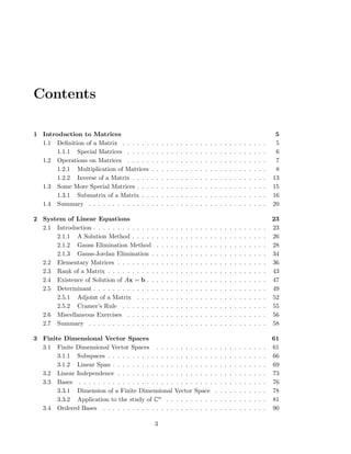 Contents
1 Introduction to Matrices 5
1.1 Deﬁnition of a Matrix . . . . . . . . . . . . . . . . . . . . . . . . . . . . . . 5
1.1.1 Special Matrices . . . . . . . . . . . . . . . . . . . . . . . . . . . . . 6
1.2 Operations on Matrices . . . . . . . . . . . . . . . . . . . . . . . . . . . . . 7
1.2.1 Multiplication of Matrices . . . . . . . . . . . . . . . . . . . . . . . . 8
1.2.2 Inverse of a Matrix . . . . . . . . . . . . . . . . . . . . . . . . . . . . 13
1.3 Some More Special Matrices . . . . . . . . . . . . . . . . . . . . . . . . . . . 15
1.3.1 Submatrix of a Matrix . . . . . . . . . . . . . . . . . . . . . . . . . . 16
1.4 Summary . . . . . . . . . . . . . . . . . . . . . . . . . . . . . . . . . . . . . 20
2 System of Linear Equations 23
2.1 Introduction . . . . . . . . . . . . . . . . . . . . . . . . . . . . . . . . . . . . 23
2.1.1 A Solution Method . . . . . . . . . . . . . . . . . . . . . . . . . . . . 26
2.1.2 Gauss Elimination Method . . . . . . . . . . . . . . . . . . . . . . . 28
2.1.3 Gauss-Jordan Elimination . . . . . . . . . . . . . . . . . . . . . . . . 34
2.2 Elementary Matrices . . . . . . . . . . . . . . . . . . . . . . . . . . . . . . . 36
2.3 Rank of a Matrix . . . . . . . . . . . . . . . . . . . . . . . . . . . . . . . . . 43
2.4 Existence of Solution of Ax = b . . . . . . . . . . . . . . . . . . . . . . . . . 47
2.5 Determinant . . . . . . . . . . . . . . . . . . . . . . . . . . . . . . . . . . . . 49
2.5.1 Adjoint of a Matrix . . . . . . . . . . . . . . . . . . . . . . . . . . . 52
2.5.2 Cramer’s Rule . . . . . . . . . . . . . . . . . . . . . . . . . . . . . . 55
2.6 Miscellaneous Exercises . . . . . . . . . . . . . . . . . . . . . . . . . . . . . 56
2.7 Summary . . . . . . . . . . . . . . . . . . . . . . . . . . . . . . . . . . . . . 58
3 Finite Dimensional Vector Spaces 61
3.1 Finite Dimensional Vector Spaces . . . . . . . . . . . . . . . . . . . . . . . 61
3.1.1 Subspaces . . . . . . . . . . . . . . . . . . . . . . . . . . . . . . . . . 66
3.1.2 Linear Span . . . . . . . . . . . . . . . . . . . . . . . . . . . . . . . . 69
3.2 Linear Independence . . . . . . . . . . . . . . . . . . . . . . . . . . . . . . . 73
3.3 Bases . . . . . . . . . . . . . . . . . . . . . . . . . . . . . . . . . . . . . . . 76
3.3.1 Dimension of a Finite Dimensional Vector Space . . . . . . . . . . . 78
3.3.2 Application to the study of Cn . . . . . . . . . . . . . . . . . . . . . 81
3.4 Ordered Bases . . . . . . . . . . . . . . . . . . . . . . . . . . . . . . . . . . 90
3
 