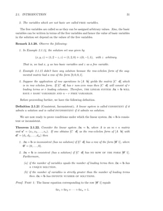 2.1. INTRODUCTION 31
2. The variables which are not basic are called free variables.
The free variables are called so as they can be assigned arbitrary values. Also, the basic
variables can be written in terms of the free variables and hence the value of basic variables
in the solution set depend on the values of the free variables.
Remark 2.1.20. Observe the following:
1. In Example 2.1.14, the solution set was given by
(x, y, z) = (1, 2 − z, z) = (1, 2, 0) + z(0, −1, 1), with z arbitrary.
That is, we had x, y as two basic variables and z as a free variable.
2. Example 2.1.15 didn’t have any solution because the row-echelon form of the aug-
mented matrix had a row of the form [0, 0, 0, 1].
3. Suppose the application of row operations to [A b] yields the matrix [C d] which
is in row echelon form. If [C d] has r non-zero rows then [C d] will consist of r
leading terms or r leading columns. Therefore, the linear system Ax = b will
have r basic variables and n − r free variables.
Before proceeding further, we have the following deﬁnition.
Deﬁnition 2.1.21 (Consistent, Inconsistent). A linear system is called consistent if it
admits a solution and is called inconsistent if it admits no solution.
We are now ready to prove conditions under which the linear system Ax = b is consis-
tent or inconsistent.
Theorem 2.1.22. Consider the linear system Ax = b, where A is an m × n matrix
and xt = (x1, x2, . . . , xn). If one obtains [C d] as the row-echelon form of [A b] with
dt = (d1, d2, . . . , dm) then
1. Ax = b is inconsistent (has no solution) if [C d] has a row of the form [0t 1], where
0t = (0, . . . , 0).
2. Ax = b is consistent (has a solution) if [C d] has no row of the form [0t 1].
Furthermore,
(a) if the number of variables equals the number of leading terms then Ax = b has
a unique solution.
(b) if the number of variables is strictly greater than the number of leading terms
then Ax = b has infinite number of solutions.
Proof. Part 1: The linear equation corresponding to the row [0t 1] equals
0x1 + 0x2 + · · · + 0xn = 1.
 