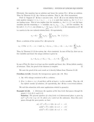 32 CHAPTER 2. SYSTEM OF LINEAR EQUATIONS
Obviously, this equation has no solution and hence the system Cx = d has no solution.
Thus, by Theorem 2.1.12, Ax = b has no solution. That is, Ax = b is inconsistent.
Part 2: Suppose [C d] has r non-zero rows. As [C d] is in row echelon form there
exist positive integers 1 ≤ i1 < i2 < . . . < ir ≤ n such that entries cℓiℓ
for 1 ≤ ℓ ≤ r
are leading terms. This in turn implies that the variables xij , for 1 ≤ j ≤ r are the basic
variables and the remaining n − r variables, say xt1 , xt2 , . . . , xtn−r , are free variables. So
for each ℓ, 1 ≤ ℓ ≤ r, one obtains xiℓ
+
k>iℓ
cℓkxk = dℓ (k > iℓ in the summation as [C d]
is a matrix in the row reduced echelon form). Or equivalently,
xiℓ
= dℓ −
r
j=ℓ+1
cℓij
xij −
n−r
s=1
cℓts xts for 1 ≤ l ≤ r.
Hence, a solution of the system Cx = d is given by
xts = 0 for s = 1, . . . , n − r and xir = dr, xir−1 = dr−1 − dr, . . . , xi1 = d1 −
r
j=2
cℓij
dj.
Thus, by Theorem 2.1.12 the system Ax = b is consistent. In case of Part 2a, there are no
free variables and hence the unique solution is given by
xn = dn, xn−1 = dn−1 − dn, . . . , x1 = d1 −
n
j=2
cℓij
dj.
In case of Part 2b, there is at least one free variable and hence Ax = b has inﬁnite number
of solutions. Thus, the proof of the theorem is complete.
We omit the proof of the next result as it directly follows from Theorem 2.1.22.
Corollary 2.1.23. Consider the homogeneous system Ax = 0. Then
1. Ax = 0 is always consistent as 0 is a solution.
2. If m < n then n−m > 0 and there will be at least n−m free variables. Thus Ax = 0
has inﬁnite number of solutions. Or equivalently, Ax = 0 has a non-trivial solution.
We end this subsection with some applications related to geometry.
Example 2.1.24. 1. Determine the equation of the line/circle that passes through the
points (−1, 4), (0, 1) and (1, 4).
Solution: The general equation of a line/circle in 2-dimensional plane is given by
a(x2 + y2) + bx + cy + d = 0, where a, b, c and d are the unknowns. Since this curve
passes through the given points, we have
a((−1)2
+ 42
) + (−1)b + 4c + d = = 0
a((0)2
+ 12
) + (0)b + 1c + d = = 0
a((1)2
+ 42
) + (1)b + 4c + d = = 0.
 
