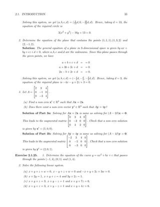2.1. INTRODUCTION 33
Solving this system, we get (a, b, c, d) = ( 3
13 d, 0, −16
13 d, d). Hence, taking d = 13, the
equation of the required circle is
3(x2
+ y2
) − 16y + 13 = 0.
2. Determine the equation of the plane that contains the points (1, 1, 1), (1, 3, 2) and
(2, −1, 2).
Solution: The general equation of a plane in 3-dimensional space is given by ax +
by +cz +d = 0, where a, b, c and d are the unknowns. Since this plane passes through
the given points, we have
a + b + c + d = = 0
a + 3b + 2c + d = = 0
2a − b + 2c + d = = 0.
Solving this system, we get (a, b, c, d) = (−4
3d, −d
3 , −2
3d, d). Hence, taking d = 3, the
equation of the required plane is −4x − y + 2z + 3 = 0.
3. Let A =



2 3 4
0 −1 0
0 −3 4


 .
(a) Find a non-zero xt ∈ R3 such that Ax = 2x.
(b) Does there exist a non-zero vector yt ∈ R3 such that Ay = 4y?
Solution of Part 3a: Solving for Ax = 2x is same as solving for (A − 2I)x = 0.
This leads to the augmented matrix



0 3 4 0
0 −3 0 0
0 4 2 0


 . Check that a non-zero solution
is given by xt = (1, 0, 0).
Solution of Part 3b: Solving for Ay = 4y is same as solving for (A − 4I)y = 0.
This leads to the augmented matrix



−2 3 4 0
0 −5 0 0
0 −3 0 0


 . Check that a non-zero solution
is given by yt = (2, 0, 1).
Exercise 2.1.25. 1. Determine the equation of the curve y = ax2 + bx + c that passes
through the points (−1, 4), (0, 1) and (1, 4).
2. Solve the following linear system.
(a) x + y + z + w = 0, x − y + z + w = 0 and −x + y + 3z + 3w = 0.
(b) x + 2y = 1, x + y + z = 4 and 3y + 2z = 1.
(c) x + y + z = 3, x + y − z = 1 and x + y + 7z = 6.
(d) x + y + z = 3, x + y − z = 1 and x + y + 4z = 6.
 