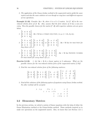 36 CHAPTER 2. SYSTEM OF LINEAR EQUATIONS
2. The application of the Gauss-Jordan method to the augmented matrix yields the same
matrix and also the same solution set even though we may have used diﬀerent sequence
of row operations.
Example 2.1.32. Consider Ax = b, where A is a 3 × 3 matrix. Let [C d] be the row-
reduced echelon form of [A b]. Also, assume that the ﬁrst column of A has a non-zero
entry. Then the possible choices for the matrix [C d] with respective solution sets are given
below:
1.



1 0 0 d1
0 1 0 d2
0 0 1 d3


. Ax = b has a unique solution, (x, y, z) = (d1, d2, d3).
2.



1 0 α d1
0 1 β d2
0 0 0 1


 ,



1 α 0 d1
0 0 1 d2
0 0 0 1


 or



1 α β d1
0 0 0 1
0 0 0 0


. Ax = b has no solution for
any choice of α, β.
3.



1 0 α d1
0 1 β d2
0 0 0 0


 ,



1 α 0 d1
0 0 1 d2
0 0 0 0


 ,



1 α β d1
0 0 0 0
0 0 0 0


. Ax = b has Infinite number
of solutions for every choice of α, β.
Exercise 2.1.33. 1. Let Ax = b be a linear system in 2 unknowns. What are the
possible choices for the row-reduced echelon form of the augmented matrix [A b]?
2. Find the row-reduced echelon form of the following matrices:



0 0 1
1 0 3
3 0 7


 ,



0 1 1 3
0 0 1 3
1 1 0 0


 ,



0 −1 1
−2 0 3
−5 1 0


 ,





−1 −1 −2 3
3 3 −3 −3
1 1 2 2
−1 −1 2 −2





.
3. Find all the solutions of the following system of equations using Gauss-Jordan method.
No other method will be accepted.
x + y – 2 u + v = 2
z + u + 2 v = 3
v + w = 3
v + 2 w = 5
2.2 Elementary Matrices
In the previous section, we solved a system of linear equations with the help of either the
Gauss Elimination method or the Gauss-Jordan method. These methods required us to
make row operations on the augmented matrix. Also, we know that (see Section 1.2.1 )
 
