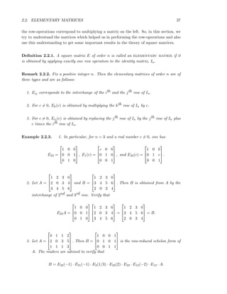 2.2. ELEMENTARY MATRICES 37
the row-operations correspond to multiplying a matrix on the left. So, in this section, we
try to understand the matrices which helped us in performing the row-operations and also
use this understanding to get some important results in the theory of square matrices.
Deﬁnition 2.2.1. A square matrix E of order n is called an elementary matrix if it
is obtained by applying exactly one row operation to the identity matrix, In.
Remark 2.2.2. Fix a positive integer n. Then the elementary matrices of order n are of
three types and are as follows:
1. Eij corresponds to the interchange of the ith and the jth row of In.
2. For c = 0, Ek(c) is obtained by multiplying the kth row of In by c.
3. For c = 0, Eij(c) is obtained by replacing the jth row of In by the jth row of In plus
c times the ith row of In.
Example 2.2.3. 1. In particular, for n = 3 and a real number c = 0, one has
E23 =



1 0 0
0 0 1
0 1 0


 , E1(c) =



c 0 0
0 1 0
0 0 1


 , and E32(c) =



1 0 0
0 1 c
0 0 1


 .
2. Let A =



1 2 3 0
2 0 3 4
3 4 5 6


 and B =



1 2 3 0
3 4 5 6
2 0 3 4


 . Then B is obtained from A by the
interchange of 2nd and 3rd row. Verify that
E23A =



1 0 0
0 0 1
0 1 0






1 2 3 0
2 0 3 4
3 4 5 6


 =



1 2 3 0
3 4 5 6
2 0 3 4


 = B.
3. Let A =



0 1 1 2
2 0 3 5
1 1 1 3


 . Then B =



1 0 0 1
0 1 0 1
0 0 1 1


 is the row-reduced echelon form of
A. The readers are advised to verify that
B = E32(−1) · E21(−1) · E3(1/3) · E23(2) · E23 · E12(−2) · E13 · A.
 