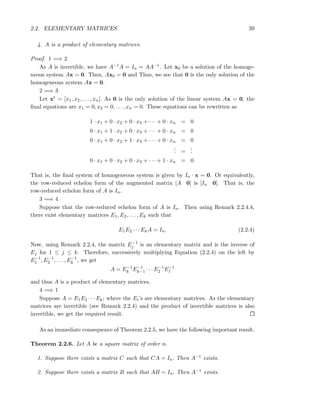 2.2. ELEMENTARY MATRICES 39
4. A is a product of elementary matrices.
Proof. 1 =⇒ 2
As A is invertible, we have A−1A = In = AA−1. Let x0 be a solution of the homoge-
neous system Ax = 0. Then, Ax0 = 0 and Thus, we see that 0 is the only solution of the
homogeneous system Ax = 0.
2 =⇒ 3
Let xt = [x1, x2, . . . , xn]. As 0 is the only solution of the linear system Ax = 0, the
ﬁnal equations are x1 = 0, x2 = 0, . . . , xn = 0. These equations can be rewritten as
1 · x1 + 0 · x2 + 0 · x3 + · · · + 0 · xn = 0
0 · x1 + 1 · x2 + 0 · x3 + · · · + 0 · xn = 0
0 · x1 + 0 · x2 + 1 · x3 + · · · + 0 · xn = 0
... =
...
0 · x1 + 0 · x2 + 0 · x3 + · · · + 1 · xn = 0.
That is, the ﬁnal system of homogeneous system is given by In · x = 0. Or equivalently,
the row-reduced echelon form of the augmented matrix [A 0] is [In 0]. That is, the
row-reduced echelon form of A is In.
3 =⇒ 4
Suppose that the row-reduced echelon form of A is In. Then using Remark 2.2.4.4,
there exist elementary matrices E1, E2, . . . , Ek such that
E1E2 · · · EkA = In. (2.2.4)
Now, using Remark 2.2.4, the matrix E−1
j is an elementary matrix and is the inverse of
Ej for 1 ≤ j ≤ k. Therefore, successively multiplying Equation (2.2.4) on the left by
E−1
1 , E−1
2 , . . . , E−1
k , we get
A = E−1
k E−1
k−1 · · · E−1
2 E−1
1
and thus A is a product of elementary matrices.
4 =⇒ 1
Suppose A = E1E2 · · · Ek; where the Ei’s are elementary matrices. As the elementary
matrices are invertible (see Remark 2.2.4) and the product of invertible matrices is also
invertible, we get the required result.
As an immediate consequence of Theorem 2.2.5, we have the following important result.
Theorem 2.2.6. Let A be a square matrix of order n.
1. Suppose there exists a matrix C such that CA = In. Then A−1 exists.
2. Suppose there exists a matrix B such that AB = In. Then A−1 exists.
 