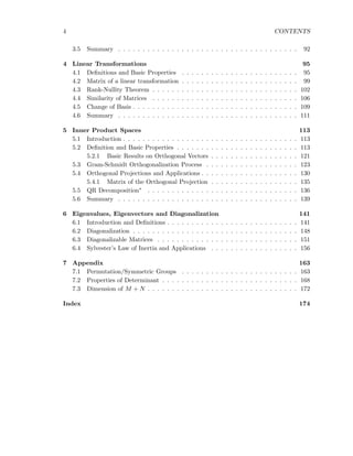 4 CONTENTS
3.5 Summary . . . . . . . . . . . . . . . . . . . . . . . . . . . . . . . . . . . . . 92
4 Linear Transformations 95
4.1 Deﬁnitions and Basic Properties . . . . . . . . . . . . . . . . . . . . . . . . 95
4.2 Matrix of a linear transformation . . . . . . . . . . . . . . . . . . . . . . . . 99
4.3 Rank-Nullity Theorem . . . . . . . . . . . . . . . . . . . . . . . . . . . . . . 102
4.4 Similarity of Matrices . . . . . . . . . . . . . . . . . . . . . . . . . . . . . . 106
4.5 Change of Basis . . . . . . . . . . . . . . . . . . . . . . . . . . . . . . . . . . 109
4.6 Summary . . . . . . . . . . . . . . . . . . . . . . . . . . . . . . . . . . . . . 111
5 Inner Product Spaces 113
5.1 Introduction . . . . . . . . . . . . . . . . . . . . . . . . . . . . . . . . . . . . 113
5.2 Deﬁnition and Basic Properties . . . . . . . . . . . . . . . . . . . . . . . . . 113
5.2.1 Basic Results on Orthogonal Vectors . . . . . . . . . . . . . . . . . . 121
5.3 Gram-Schmidt Orthogonalization Process . . . . . . . . . . . . . . . . . . . 123
5.4 Orthogonal Projections and Applications . . . . . . . . . . . . . . . . . . . . 130
5.4.1 Matrix of the Orthogonal Projection . . . . . . . . . . . . . . . . . . 135
5.5 QR Decomposition∗ . . . . . . . . . . . . . . . . . . . . . . . . . . . . . . . 136
5.6 Summary . . . . . . . . . . . . . . . . . . . . . . . . . . . . . . . . . . . . . 139
6 Eigenvalues, Eigenvectors and Diagonalization 141
6.1 Introduction and Deﬁnitions . . . . . . . . . . . . . . . . . . . . . . . . . . . 141
6.2 Diagonalization . . . . . . . . . . . . . . . . . . . . . . . . . . . . . . . . . . 148
6.3 Diagonalizable Matrices . . . . . . . . . . . . . . . . . . . . . . . . . . . . . 151
6.4 Sylvester’s Law of Inertia and Applications . . . . . . . . . . . . . . . . . . 156
7 Appendix 163
7.1 Permutation/Symmetric Groups . . . . . . . . . . . . . . . . . . . . . . . . 163
7.2 Properties of Determinant . . . . . . . . . . . . . . . . . . . . . . . . . . . . 168
7.3 Dimension of M + N . . . . . . . . . . . . . . . . . . . . . . . . . . . . . . . 172
Index 174
 