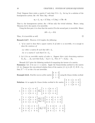 40 CHAPTER 2. SYSTEM OF LINEAR EQUATIONS
Proof. Suppose there exists a matrix C such that CA = In. Let x0 be a solution of the
homogeneous system Ax = 0. Then Ax0 = 0 and
x0 = In · x0 = (CA)x0 = C(Ax0) = C0 = 0.
That is, the homogeneous system Ax = 0 has only the trivial solution. Hence, using
Theorem 2.2.5, the matrix A is invertible.
Using the ﬁrst part, it is clear that the matrix B in the second part, is invertible. Hence
AB = In = BA.
Thus, A is invertible as well.
Remark 2.2.7. Theorem 2.2.6 implies the following:
1. “if we want to show that a square matrix A of order n is invertible, it is enough to
show the existence of
(a) either a matrix B such that AB = In
(b) or a matrix C such that CA = In.
2. Let A be an invertible matrix of order n. Suppose there exist elementary matrices
E1, E2, . . . , Ek such that E1E2 · · · EkA = In. Then A−1 = E1E2 · · · Ek.
Remark 2.2.7 gives the following method of computing the inverse of a matrix.
Summary: Let A be an n × n matrix. Apply the Gauss-Jordan method to the matrix
[A In]. Suppose the row-reduced echelon form of the matrix [A In] is [B C]. If B = In,
then A−1 = C or else A is not invertible.
Example 2.2.8. Find the inverse of the matrix



0 0 1
0 1 1
1 1 1


 using the Gauss-Jordan method.
Solution: let us apply the Gauss-Jordan method to the matrix



0 0 1 1 0 0
0 1 1 0 1 0
1 1 1 0 0 1


 .
1.



0 0 1 1 0 0
0 1 1 0 1 0
1 1 1 0 0 1



−−→
R13



1 1 1 0 0 1
0 1 1 0 1 0
0 0 1 1 0 0



2.



1 1 1 0 0 1
0 1 1 0 1 0
0 0 1 1 0 0



−−−−−→
R31(−1)
−−−−−→
R32(−1)



1 1 0 −1 0 1
0 1 0 −1 1 0
0 0 1 1 0 0



3.



1 1 0 −1 0 1
0 1 0 −1 1 0
0 0 1 1 0 0



−−−−−→
R21(−1)



1 0 0 0 −1 1
0 1 0 −1 1 0
0 0 1 1 0 0


 .
 