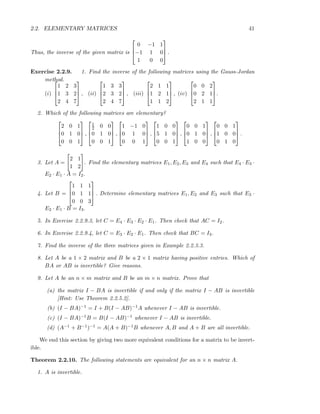 2.2. ELEMENTARY MATRICES 41
Thus, the inverse of the given matrix is



0 −1 1
−1 1 0
1 0 0


 .
Exercise 2.2.9. 1. Find the inverse of the following matrices using the Gauss-Jordan
method.
(i)



1 2 3
1 3 2
2 4 7


 , (ii)



1 3 3
2 3 2
2 4 7


 , (iii)



2 1 1
1 2 1
1 1 2


 , (iv)



0 0 2
0 2 1
2 1 1


.
2. Which of the following matrices are elementary?



2 0 1
0 1 0
0 0 1


 ,



1
2 0 0
0 1 0
0 0 1


 ,



1 −1 0
0 1 0
0 0 1


 ,



1 0 0
5 1 0
0 0 1


 ,



0 0 1
0 1 0
1 0 0


 ,



0 0 1
1 0 0
0 1 0


 .
3. Let A =
2 1
1 2
. Find the elementary matrices E1, E2, E3 and E4 such that E4 · E3 ·
E2 · E1 · A = I2.
4. Let B =



1 1 1
0 1 1
0 0 3


 . Determine elementary matrices E1, E2 and E3 such that E3 ·
E2 · E1 · B = I3.
5. In Exercise 2.2.9.3, let C = E4 · E3 · E2 · E1. Then check that AC = I2.
6. In Exercise 2.2.9.4, let C = E3 · E2 · E1. Then check that BC = I3.
7. Find the inverse of the three matrices given in Example 2.2.3.3.
8. Let A be a 1 × 2 matrix and B be a 2 × 1 matrix having positive entries. Which of
BA or AB is invertible? Give reasons.
9. Let A be an n × m matrix and B be an m × n matrix. Prove that
(a) the matrix I − BA is invertible if and only if the matrix I − AB is invertible
[Hint: Use Theorem 2.2.5.2].
(b) (I − BA)−1 = I + B(I − AB)−1A whenever I − AB is invertible.
(c) (I − BA)−1B = B(I − AB)−1 whenever I − AB is invertible.
(d) (A−1 + B−1)−1 = A(A + B)−1B whenever A, B and A + B are all invertible.
We end this section by giving two more equivalent conditions for a matrix to be invert-
ible.
Theorem 2.2.10. The following statements are equivalent for an n × n matrix A.
1. A is invertible.
 