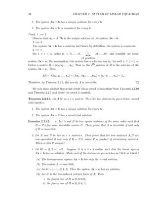 42 CHAPTER 2. SYSTEM OF LINEAR EQUATIONS
2. The system Ax = b has a unique solution for every b.
3. The system Ax = b is consistent for every b.
Proof. 1 =⇒ 2
Observe that x0 = A−1b is the unique solution of the system Ax = b.
2 =⇒ 3
The system Ax = b has a solution and hence by deﬁnition, the system is consistent.
3 =⇒ 1
For 1 ≤ i ≤ n, deﬁne ei = (0, . . . , 0, 1
ith position
, 0, . . . , 0)t, and consider the linear
system Ax = ei. By assumption, this system has a solution, say xi, for each i, 1 ≤ i ≤ n.
Deﬁne a matrix B = [x1, x2, . . . , xn]. That is, the ith column of B is the solution of the
system Ax = ei. Then
AB = A[x1, x2 . . . , xn] = [Ax1, Ax2 . . . , Axn] = [e1, e2 . . . , en] = In.
Therefore, by Theorem 2.2.6, the matrix A is invertible.
We now state another important result whose proof is immediate from Theorem 2.2.10
and Theorem 2.2.5 and hence the proof is omitted.
Theorem 2.2.11. Let A be an n × n matrix. Then the two statements given below cannot
hold together.
1. The system Ax = b has a unique solution for every b.
2. The system Ax = 0 has a non-trivial solution.
Exercise 2.2.12. 1. Let A and B be two square matrices of the same order such that
B = PA for some invertible matrix P. Then, prove that A is invertible if and only
if B is invertible.
2. Let A and B be two m × n matrices. Then prove that the two matrices A, B are
row-equivalent if and only if B = PA, where P is product of elementary matrices.
When is this P unique?
3. Let bt = [1, 2, −1, −2]. Suppose A is a 4 × 4 matrix such that the linear system
Ax = b has no solution. Mark each of the statements given below as true or false?
(a) The homogeneous system Ax = 0 has only the trivial solution.
(b) The matrix A is invertible.
(c) Let ct = [−1, −2, 1, 2]. Then the system Ax = c has no solution.
(d) Let B be the row-reduced echelon form of A. Then
i. the fourth row of B is [0, 0, 0, 0].
ii. the fourth row of B is [0, 0, 0, 1].
 