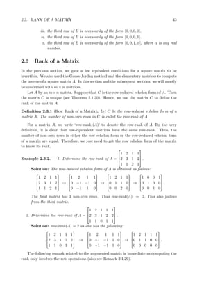 2.3. RANK OF A MATRIX 43
iii. the third row of B is necessarily of the form [0, 0, 0, 0].
iv. the third row of B is necessarily of the form [0, 0, 0, 1].
v. the third row of B is necessarily of the form [0, 0, 1, α], where α is any real
number.
2.3 Rank of a Matrix
In the previous section, we gave a few equivalent conditions for a square matrix to be
invertible. We also used the Gauss-Jordan method and the elementary matrices to compute
the inverse of a square matrix A. In this section and the subsequent sections, we will mostly
be concerned with m × n matrices.
Let A by an m×n matrix. Suppose that C is the row-reduced echelon form of A. Then
the matrix C is unique (see Theorem 2.1.30). Hence, we use the matrix C to deﬁne the
rank of the matrix A.
Deﬁnition 2.3.1 (Row Rank of a Matrix). Let C be the row-reduced echelon form of a
matrix A. The number of non-zero rows in C is called the row-rank of A.
For a matrix A, we write ‘row-rank (A)’ to denote the row-rank of A. By the very
deﬁnition, it is clear that row-equivalent matrices have the same row-rank. Thus, the
number of non-zero rows in either the row echelon form or the row-reduced echelon form
of a matrix are equal. Therefore, we just need to get the row echelon form of the matrix
to know its rank.
Example 2.3.2. 1. Determine the row-rank of A =



1 2 1 1
2 3 1 2
1 1 2 1


 .
Solution: The row-reduced echelon form of A is obtained as follows:



1 2 1 1
2 3 1 2
1 1 2 1


 →



1 2 1 1
0 −1 −1 0
0 −1 1 0


 →



1 2 1 1
0 1 1 0
0 0 2 0


 →



1 0 0 1
0 1 0 0
0 0 1 0


 .
The ﬁnal matrix has 3 non-zero rows. Thus row-rank(A) = 3. This also follows
from the third matrix.
2. Determine the row-rank of A =



1 2 1 1 1
2 3 1 2 2
1 1 0 1 1


 .
Solution: row-rank(A) = 2 as one has the following:



1 2 1 1 1
2 3 1 2 2
1 1 0 1 1


 →



1 2 1 1 1
0 −1 −1 0 0
0 −1 −1 0 0


 →



1 2 1 1 1
0 1 1 0 0
0 0 0 0 0


 .
The following remark related to the augmented matrix is immediate as computing the
rank only involves the row operations (also see Remark 2.1.29).
 