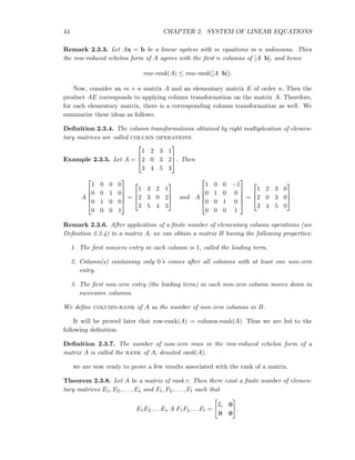 44 CHAPTER 2. SYSTEM OF LINEAR EQUATIONS
Remark 2.3.3. Let Ax = b be a linear system with m equations in n unknowns. Then
the row-reduced echelon form of A agrees with the ﬁrst n columns of [A b], and hence
row-rank(A) ≤ row-rank([A b]).
Now, consider an m × n matrix A and an elementary matrix E of order n. Then the
product AE corresponds to applying column transformation on the matrix A. Therefore,
for each elementary matrix, there is a corresponding column transformation as well. We
summarize these ideas as follows.
Deﬁnition 2.3.4. The column transformations obtained by right multiplication of elemen-
tary matrices are called column operations.
Example 2.3.5. Let A =



1 2 3 1
2 0 3 2
3 4 5 3


. Then
A





1 0 0 0
0 0 1 0
0 1 0 0
0 0 0 1





=



1 3 2 1
2 3 0 2
3 5 4 3


 and A





1 0 0 −1
0 1 0 0
0 0 1 0
0 0 0 1





=



1 2 3 0
2 0 3 0
3 4 5 0


 .
Remark 2.3.6. After application of a ﬁnite number of elementary column operations (see
Deﬁnition 2.3.4) to a matrix A, we can obtain a matrix B having the following properties:
1. The ﬁrst nonzero entry in each column is 1, called the leading term.
2. Column(s) containing only 0’s comes after all columns with at least one non-zero
entry.
3. The ﬁrst non-zero entry (the leading term) in each non-zero column moves down in
successive columns.
We deﬁne column-rank of A as the number of non-zero columns in B.
It will be proved later that row-rank(A) = column-rank(A). Thus we are led to the
following deﬁnition.
Deﬁnition 2.3.7. The number of non-zero rows in the row-reduced echelon form of a
matrix A is called the rank of A, denoted rank(A).
we are now ready to prove a few results associated with the rank of a matrix.
Theorem 2.3.8. Let A be a matrix of rank r. Then there exist a ﬁnite number of elemen-
tary matrices E1, E2, . . . , Es and F1, F2, . . . , Fℓ such that
E1E2 . . . Es A F1F2 . . . Fℓ =
Ir 0
0 0
.
 