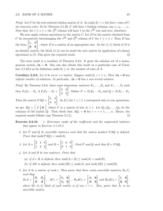 2.3. RANK OF A MATRIX 45
Proof. Let C be the row-reduced echelon matrix of A. As rank(A) = r, the ﬁrst r rows of C
are non-zero rows. So by Theorem 2.1.22, C will have r leading columns, say i1, i2, . . . , ir.
Note that, for 1 ≤ s ≤ r, the ith
s column will have 1 in the sth row and zero, elsewhere.
We now apply column operations to the matrix C. Let D be the matrix obtained from
C by successively interchanging the sth and ith
s column of C for 1 ≤ s ≤ r. Then D has
the form
Ir B
0 0
, where B is a matrix of an appropriate size. As the (1, 1) block of D is
an identity matrix, the block (1, 2) can be made the zero matrix by application of column
operations to D. This gives the required result.
The next result is a corollary of Theorem 2.3.8. It gives the solution set of a homo-
geneous system Ax = 0. One can also obtain this result as a particular case of Corol-
lary 2.1.23.2 as by deﬁnition rank(A) ≤ m, the number of rows of A.
Corollary 2.3.9. Let A be an m × n matrix. Suppose rank(A) = r < n. Then Ax = 0 has
inﬁnite number of solutions. In particular, Ax = 0 has a non-trivial solution.
Proof. By Theorem 2.3.8, there exist elementary matrices E1, . . . , Es and F1, . . . , Fℓ such
that E1E2 · · · Es A F1F2 · · · Fℓ =
Ir 0
0 0
. Deﬁne P = E1E2 · · · Es and Q = F1F2 · · · Fℓ.
Then the matrix PAQ =
Ir 0
0 0
. As Ei’s for 1 ≤ i ≤ s correspond only to row operations,
we get AQ = C 0 , where C is a matrix of size m × r. Let Q1, Q2, . . . , Qn be the
columns of the matrix Q. Then check that AQi = 0 for i = r + 1, . . . , n. Hence, the
required results follows (use Theorem 2.1.5).
Exercise 2.3.10. 1. Determine ranks of the coeﬃcient and the augmented matrices
that appear in Exercise 2.1.25.2.
2. Let P and Q be invertible matrices such that the matrix product PAQ is deﬁned.
Prove that rank(PAQ) = rank(A).
3. Let A =
2 4 8
1 3 2
and B =
1 0 0
0 1 0
. Find P and Q such that B = PAQ.
4. Let A and B be two matrices. Prove that
(a) if A + B is deﬁned, then rank(A + B) ≤ rank(A) + rank(B),
(b) if AB is deﬁned, then rank(AB) ≤ rank(A) and rank(AB) ≤ rank(B).
5. Let A be a matrix of rank r. Then prove that there exists invertible matrices Bi, Ci
such that
B1A =
R1 R2
0 0
, AC1 =
S1 0
S3 0
, B2AC2 =
A1 0
0 0
and B3AC3 =
Ir 0
0 0
,
where the (1, 1) block of each matrix is of size r × r. Also, prove that A1 is an
invertible matrix.
 