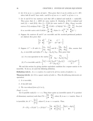 46 CHAPTER 2. SYSTEM OF LINEAR EQUATIONS
6. Let A be an m × n matrix of rank r. Then prove that A can be written as A = BC,
where both B and C have rank r and B is of size m × r and C is of size r × n.
7. Let A and B be two matrices such that AB is deﬁned and rank(A) = rank(AB).
Then prove that A = ABX for some matrix X. Similarly, if BA is deﬁned and
rank (A) = rank (BA), then A = Y BA for some matrix Y. [Hint: Choose invertible
matrices P, Q satisfying PAQ =
A1 0
0 0
, P(AB) = (PAQ)(Q−1
B) =
A2 A3
0 0
. Now ﬁnd
R an invertible matrix with P(AB)R =
C 0
0 0
. Deﬁne X = R
C−1
A1 0
0 0
Q−1
.]
8. Suppose the matrices B and C are invertible and the involved partitioned products
are deﬁned, then prove that
A B
C 0
−1
=
0 C−1
B−1 −B−1AC−1 .
9. Suppose A−1 = B with A =
A11 A12
A21 A22
and B =
B11 B12
B21 B22
. Also, assume that
A11 is invertible and deﬁne P = A22 − A21A−1
11 A12. Then prove that
(a) A is row-equivalent to the matrix
A11 A12
0 A22 − A21A−1
11 A12
,
(b) P is invertible and B =
A−1
11 + (A−1
11 A12)P−1(A21A−1
11 ) −(A−1
11 A12)P−1
−P−1(A21A−1
11 ) P−1 .
We end this section by giving another equivalent condition for a square matrix to be
invertible. To do so, we need the following deﬁnition.
Deﬁnition 2.3.11. A n × n matrix A is said to be of full rank if rank(A) = n.
Theorem 2.3.12. Let A be a square matrix of order n. Then the following statements are
equivalent.
1. A is invertible.
2. A has full rank.
3. The row-reduced form of A is In.
Proof. 1 =⇒ 2
Let if possible rank(A) = r < n. Then there exists an invertible matrix P (a product
of elementary matrices) such that PA =
B1 B2
0 0
, where B1 is an r × r matrix. Since A
is invertible, let A−1 =
C1
C2
, where C1 is an r × n matrix. Then
P = PIn = P(AA−1
) = (PA)A−1
=
B1 B2
0 0
C1
C2
=
B1C1 + B2C2
0
.
 
