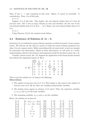 2.4. EXISTENCE OF SOLUTION OF AX = B 47
Thus, P has n − r rows consisting of only zeros. Hence, P cannot be invertible. A
contradiction. Thus, A is of full rank.
2 =⇒ 3
Suppose A is of full rank. This implies, the row-reduced echelon form of A has all
non-zero rows. But A has as many columns as rows and therefore, the last row of the
row-reduced echelon form of A is [0, 0, . . . , 0, 1]. Hence, the row-reduced echelon form of A
is In.
3 =⇒ 1
Using Theorem 2.2.5.3, the required result follows.
2.4 Existence of Solution of Ax = b
In Section 2.2, we studied the system of linear equations in which the matrix A was a square
matrix. We will now use the rank of a matrix to study the system of linear equations even
when A is not a square matrix. Before proceeding with our main result, we give an example
for motivation and observations. Based on these observations, we will arrive at a better
understanding, related to the existence and uniqueness results for the linear system Ax = b.
Consider a linear system Ax = b. Suppose the application of the Gauss-Jordan method
has reduced the augmented matrix [A b] to
[C d] =










1 0 2 −1 0 0 2 8
0 1 1 3 0 0 5 1
0 0 0 0 1 0 −1 2
0 0 0 0 0 1 1 4
0 0 0 0 0 0 0 0
0 0 0 0 0 0 0 0










.
Then to get the solution set, we observe the following.
Observations:
1. The number of non-zero rows in C is 4. This number is also equal to the number of
non-zero rows in [C d]. So, there are 4 leading columns/basic variables.
2. The leading terms appear in columns 1, 2, 5 and 6. Thus, the respective variables
x1, x2, x5 and x6 are the basic variables.
3. The remaining variables, x3, x4 and x7 are free variables.
Hence, the solution set is given by












x1
x2
x3
x4
x5
x6
x7












=












8 − 2x3 + x4 − 2x7
1 − x3 − 3x4 − 5x7
x3
x4
2 + x7
4 − x7
x7












=












8
1
0
0
2
4
0












+ x3












−2
−1
1
0
0
0
0












+ x4












1
−3
0
1
0
0
0












+ x7












−2
−5
0
0
1
−1
1












,
 