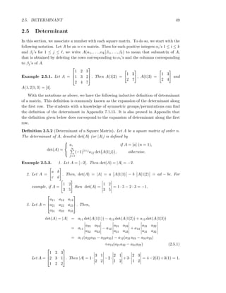2.5. DETERMINANT 49
2.5 Determinant
In this section, we associate a number with each square matrix. To do so, we start with the
following notation. Let A be an n×n matrix. Then for each positive integers αi’s 1 ≤ i ≤ k
and βj’s for 1 ≤ j ≤ ℓ, we write A(α1, . . . , αk β1, . . . , βℓ) to mean that submatrix of A,
that is obtained by deleting the rows corresponding to αi’s and the columns corresponding
to βj’s of A.
Example 2.5.1. Let A =



1 2 3
1 3 2
2 4 7


 . Then A(1|2) =
1 2
2 7
, A(1|3) =
1 3
2 4
and
A(1, 2|1, 3) = [4].
With the notations as above, we have the following inductive deﬁnition of determinant
of a matrix. This deﬁnition is commonly known as the expansion of the determinant along
the ﬁrst row. The students with a knowledge of symmetric groups/permutations can ﬁnd
the deﬁnition of the determinant in Appendix 7.1.15. It is also proved in Appendix that
the deﬁnition given below does correspond to the expansion of determinant along the ﬁrst
row.
Deﬁnition 2.5.2 (Determinant of a Square Matrix). Let A be a square matrix of order n.
The determinant of A, denoted det(A) (or |A|) is deﬁned by
det(A) =



a, if A = [a] (n = 1),
n
j=1
(−1)1+ja1j det A(1|j) , otherwise.
Example 2.5.3. 1. Let A = [−2]. Then det(A) = |A| = −2.
2. Let A =
a b
c d
. Then, det(A) = |A| = a A(1|1) − b A(1|2) = ad − bc. For
example, if A =
1 2
3 5
then det(A) =
1 2
3 5
= 1 · 5 − 2 · 3 = −1.
3. Let A =



a11 a12 a13
a21 a22 a23
a31 a32 a33


 . Then,
det(A) = |A| = a11 det(A(1|1)) − a12 det(A(1|2)) + a13 det(A(1|3))
= a11
a22 a23
a32 a33
− a12
a21 a23
a31 a33
+ a13
a21 a22
a31 a32
= a11(a22a33 − a23a32) − a12(a21a33 − a31a23)
+a13(a21a32 − a31a22) (2.5.1)
Let A =



1 2 3
2 3 1
1 2 2


. Then |A| = 1·
3 1
2 2
−2·
2 1
1 2
+3·
2 3
1 2
= 4−2(3)+3(1) = 1.
 