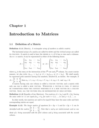 Chapter 1
Introduction to Matrices
1.1 Deﬁnition of a Matrix
Deﬁnition 1.1.1 (Matrix). A rectangular array of numbers is called a matrix.
The horizontal arrays of a matrix are called its rows and the vertical arrays are called
its columns. A matrix is said to have the order m × n if it has m rows and n columns.
An m × n matrix A can be represented in either of the following forms:
A =






a11 a12 · · · a1n
a21 a22 · · · a2n
...
...
...
...
am1 am2 · · · amn






or A =






a11 a12 · · · a1n
a21 a22 · · · a2n
...
...
...
...
am1 am2 · · · amn






,
where aij is the entry at the intersection of the ith row and jth column. In a more concise
manner, we also write Am×n = [aij] or A = [aij]m×n or A = [aij]. We shall mostly
be concerned with matrices having real numbers, denoted R, as entries. For example, if
A =
1 3 7
4 5 6
then a11 = 1, a12 = 3, a13 = 7, a21 = 4, a22 = 5, and a23 = 6.
A matrix having only one column is called a column vector; and a matrix with
only one row is called a row vector. Whenever a vector is used, it should
be understood from the context whether it is a row vector or a column
vector. Also, all the vectors will be represented by bold letters.
Deﬁnition 1.1.2 (Equality of two Matrices). Two matrices A = [aij] and B = [bij] having
the same order m × n are equal if aij = bij for each i = 1, 2, . . . , m and j = 1, 2, . . . , n.
In other words, two matrices are said to be equal if they have the same order and their
corresponding entries are equal.
Example 1.1.3. The linear system of equations 2x + 3y = 5 and 3x + 2y = 5 can be
identiﬁed with the matrix
2 3 : 5
3 2 : 5
. Note that x and y are indeterminate and we can
think of x being associated with the ﬁrst column and y being associated with the second
column.
5
 