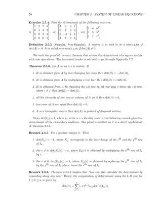 50 CHAPTER 2. SYSTEM OF LINEAR EQUATIONS
Exercise 2.5.4. Find the determinant of the following matrices.
i)





1 2 7 8
0 4 3 2
0 0 2 3
0 0 0 5





, ii)





3 0 0 1
0 2 0 5
6 −7 1 0
3 2 0 6





, iii)



1 a a2
1 b b2
1 c c2


 .
Deﬁnition 2.5.5 (Singular, Non-Singular). A matrix A is said to be a singular if
det(A) = 0. It is called non-singular if det(A) = 0.
We omit the proof of the next theorem that relates the determinant of a square matrix
with row operations. The interested reader is advised to go through Appendix 7.2.
Theorem 2.5.6. Let A be an n × n matrix. If
1. B is obtained from A by interchanging two rows then det(B) = − det(A),
2. B is obtained from A by multiplying a row by c then det(B) = c det(A),
3. B is obtained from A by replacing the jth row by jth row plus c times the ith row,
where i = j then det(B) = det(A),
4. all the elements of one row or column of A are 0 then det(A) = 0,
5. two rows of A are equal then det(A) = 0.
6. A is a triangular matrix then det(A) is product of diagonal entries.
Since det(In) = 1, where In is the n × n identity matrix, the following remark gives the
determinant of the elementary matrices. The proof is omitted as it is a direct application
of Theorem 2.5.6.
Remark 2.5.7. Fix a positive integer n. Then
1. det(Eij) = −1, where Eij corresponds to the interchange of the ith and the jth row
of In.
2. For c = 0, det(Ek(c)) = c, where Ek(c) is obtained by multiplying the kth row of In
by c.
3. For c = 0, det(Eij(c)) = 1, where Eij(c) is obtained by replacing the jth row of In
by the jth row of In plus c times the ith row of In.
Remark 2.5.8. Theorem 2.5.6.1 implies that “one can also calculate the determinant by
expanding along any row.” Hence, the computation of determinant using the k-th row for
1 ≤ k ≤ n is given by
det(A) =
n
j=1
(−1)k+j
akj det A(k|j) .
 