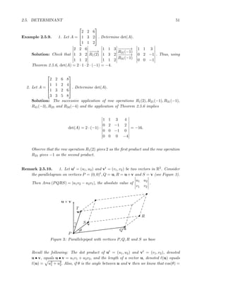 2.5. DETERMINANT 51
Example 2.5.9. 1. Let A =



2 2 6
1 3 2
1 1 2


 . Determine det(A).
Solution: Check that
2 2 6
1 3 2
1 1 2
−−−→
R1(2)
1 1 3
1 3 2
1 1 2
−−−−−→
R21(−1)
−−−−−→
R31(−1)
1 1 3
0 2 −1
0 0 −1
. Thus, using
Theorem 2.5.6, det(A) = 2 · 1 · 2 · (−1) = −4.
2. Let A =





2 2 6 8
1 1 2 4
1 3 2 6
3 3 5 8





. Determine det(A).
Solution: The successive application of row operations R1(2), R21(−1), R31(−1),
R41(−3), R23 and R34(−4) and the application of Theorem 2.5.6 implies
det(A) = 2 · (−1) ·
1 1 3 4
0 2 −1 2
0 0 −1 0
0 0 0 −4
= −16.
Observe that the row operation R1(2) gives 2 as the ﬁrst product and the row operation
R23 gives −1 as the second product.
Remark 2.5.10. 1. Let ut = (u1, u2) and vt = (v1, v2) be two vectors in R2. Consider
the parallelogram on vertices P = (0, 0)t, Q = u, R = u+v and S = v (see Figure 3).
Then Area (PQRS) = |u1v2 − u2v1|, the absolute value of
u1 u2
v1 v2
.
P
Q
S
R
T
u
v
w
u × v
θ
γ
Figure 3: Parallelepiped with vertices P, Q, R and S as base
Recall the following: The dot product of ut = (u1, u2) and vt = (v1, v2), denoted
u • v, equals u • v = u1v1 + u2v2, and the length of a vector u, denoted ℓ(u) equals
ℓ(u) = u2
1 + u2
2. Also, if θ is the angle between u and v then we know that cos(θ) =
 