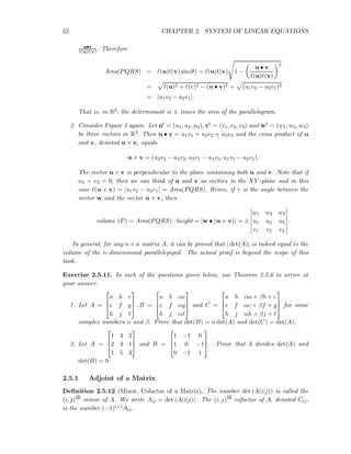 52 CHAPTER 2. SYSTEM OF LINEAR EQUATIONS
u•v
ℓ(u)ℓ(v) . Therefore
Area(PQRS) = ℓ(u)ℓ(v) sin(θ) = ℓ(u)ℓ(v) 1 −
u • v
ℓ(u)ℓ(v)
2
= ℓ(u)2 + ℓ(v)2 − (u • v)2 = (u1v2 − u2v1)2
= |u1v2 − u2v1|.
That is, in R2, the determinant is ± times the area of the parallelogram.
2. Consider Figure 3 again. Let ut = (u1, u2, u3), vt = (v1, v2, v3) and wt = (w1, w2, w3)
be three vectors in R3. Then u • v = u1v1 + u2v2 + u3v3 and the cross product of u
and v, denoted u × v, equals
u × v = (u2v3 − u3v2, u3v1 − u1v3, u1v2 − u2v1).
The vector u × v is perpendicular to the plane containing both u and v. Note that if
u3 = v3 = 0, then we can think of u and v as vectors in the XY -plane and in this
case ℓ(u × v) = |u1v2 − u2v1| = Area(PQRS). Hence, if γ is the angle between the
vector w and the vector u × v, then
volume (P) = Area(PQRS) · height = |w • (u × v)| = ±
w1 w2 w3
u1 u2 u3
v1 v2 v3
.
In general, for any n × n matrix A, it can be proved that | det(A)| is indeed equal to the
volume of the n-dimensional parallelepiped. The actual proof is beyond the scope of this
book.
Exercise 2.5.11. In each of the questions given below, use Theorem 2.5.6 to arrive at
your answer.
1. Let A =



a b c
e f g
h j ℓ


 , B =



a b αc
e f αg
h j αℓ


 and C =



a b αa + βb + c
e f αe + βf + g
h j αh + βj + ℓ


 for some
complex numbers α and β. Prove that det(B) = α det(A) and det(C) = det(A).
2. Let A =



1 3 2
2 3 1
1 5 3


 and B =



1 −1 0
1 0 −1
0 −1 1


. Prove that 3 divides det(A) and
det(B) = 0.
2.5.1 Adjoint of a Matrix
Deﬁnition 2.5.12 (Minor, Cofactor of a Matrix). The number det (A(i|j)) is called the
(i, j)th minor of A. We write Aij = det (A(i|j)) . The (i, j)th cofactor of A, denoted Cij,
is the number (−1)i+jAij.
 