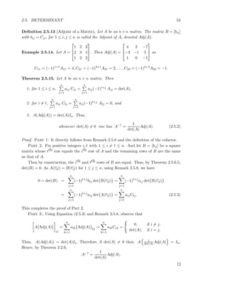 2.5. DETERMINANT 53
Deﬁnition 2.5.13 (Adjoint of a Matrix). Let A be an n × n matrix. The matrix B = [bij]
with bij = Cji, for 1 ≤ i, j ≤ n is called the Adjoint of A, denoted Adj(A).
Example 2.5.14. Let A =



1 2 3
2 3 1
1 2 2


 . Then Adj(A) =



4 2 −7
−3 −1 5
1 0 −1


 as
C11 = (−1)1+1
A11 = 4, C21 = (−1)2+1
A21 = 2, . . . , C33 = (−1)3+3
A33 = −1.
Theorem 2.5.15. Let A be an n × n matrix. Then
1. for 1 ≤ i ≤ n,
n
j=1
aij Cij =
n
j=1
aij(−1)i+j Aij = det(A),
2. for i = ℓ,
n
j=1
aij Cℓj =
n
j=1
aij(−1)ℓ+j Aℓj = 0, and
3. A(Adj(A)) = det(A)In. Thus,
whenever det(A) = 0 one has A−1
=
1
det(A)
Adj(A). (2.5.2)
Proof. Part 1: It directly follows from Remark 2.5.8 and the deﬁnition of the cofactor.
Part 2: Fix positive integers i, ℓ with 1 ≤ i = ℓ ≤ n. And let B = [bij] be a square
matrix whose ℓth row equals the ith row of A and the remaining rows of B are the same
as that of A.
Then by construction, the ith and ℓth rows of B are equal. Thus, by Theorem 2.5.6.5,
det(B) = 0. As A(ℓ|j) = B(ℓ|j) for 1 ≤ j ≤ n, using Remark 2.5.8, we have
0 = det(B) =
n
j=1
(−1)ℓ+j
bℓj det B(ℓ|j) =
n
j=1
(−1)ℓ+j
aij det B(ℓ|j)
=
n
j=1
(−1)ℓ+j
aij det A(ℓ|j) =
n
j=1
aijCℓj. (2.5.3)
This completes the proof of Part 2.
Part 3:, Using Equation (2.5.3) and Remark 2.5.8, observe that
A Adj(A)
ij
=
n
k=1
aik Adj(A) kj
=
n
k=1
aikCjk =
0, if i = j,
det(A), if i = j.
Thus, A(Adj(A)) = det(A)In. Therefore, if det(A) = 0 then A 1
det(A)Adj(A) = In.
Hence, by Theorem 2.2.6,
A−1
=
1
det(A)
Adj(A).
 