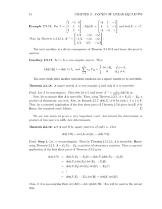 54 CHAPTER 2. SYSTEM OF LINEAR EQUATIONS
Example 2.5.16. For A =



1 −1 0
0 1 1
1 2 1


 , Adj(A) =



−1 1 −1
1 1 −1
−1 −3 1


 and det(A) = −2.
Thus, by Theorem 2.5.15.3, A−1 =



1/2 −1/2 1/2
−1/2 −1/2 1/2
1/2 3/2 −1/2


 .
The next corollary is a direct consequence of Theorem 2.5.15.3 and hence the proof is
omitted.
Corollary 2.5.17. Let A be a non-singular matrix. Then
Adj(A) A = det(A) In and
n
i=1
aij Cik =
det(A), if j = k,
0, if j = k.
The next result gives another equivalent condition for a square matrix to be invertible.
Theorem 2.5.18. A square matrix A is non-singular if and only if A is invertible.
Proof. Let A be non-singular. Then det(A) = 0 and hence A−1 = 1
det(A)Adj(A) as .
Now, let us assume that A is invertible. Then, using Theorem 2.2.5, A = E1E2 · · · Ek, a
product of elementary matrices. Also, by Remark 2.5.7, det(Ei) = 0 for each i, 1 ≤ i ≤ k.
Thus, by a repeated application of the ﬁrst three parts of Theorem 2.5.6 gives det(A) = 0.
Hence, the required result follows.
We are now ready to prove a very important result that related the determinant of
product of two matrices with their determinants.
Theorem 2.5.19. Let A and B be square matrices of order n. Then
det(AB) = det(A) det(B) = det(BA).
Proof. Step 1. Let A be non-singular. Then by Theorem 2.5.15.3, A is invertible. Hence,
using Theorem 2.2.5, A = E1E2 · · · Ek, a product of elementary matrices. Then a repeated
application of the ﬁrst three parts of Theorem 2.5.6 gives
det(AB) = det(E1E2 · · · EkB) = det(E1) det(E2 · · · EkB)
= det(E1) det(E2) det(E3 · · · EkB)
= det(E1E2) det(E3) det(E4 · · · EkB)
=
...
= det(E1E2 · · · Ek) det(B) = det(A) det(B).
Thus, if A is non-singular then det(AB) = det(A) det(B). This will be used in the second
step.
 