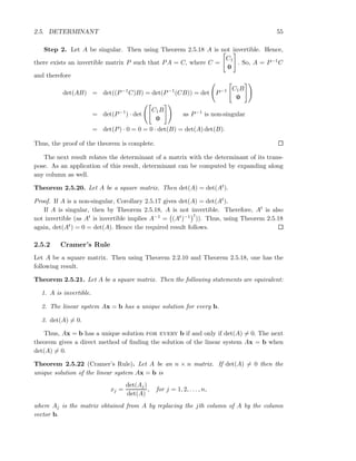 2.5. DETERMINANT 55
Step 2. Let A be singular. Then using Theorem 2.5.18 A is not invertible. Hence,
there exists an invertible matrix P such that PA = C, where C =
C1
0
. So, A = P−1C
and therefore
det(AB) = det((P−1
C)B) = det(P−1
(CB)) = det P−1 C1B
0
= det(P−1
) · det
C1B
0
as P−1
is non-singular
= det(P) · 0 = 0 = 0 · det(B) = det(A) det(B).
Thus, the proof of the theorem is complete.
The next result relates the determinant of a matrix with the determinant of its trans-
pose. As an application of this result, determinant can be computed by expanding along
any column as well.
Theorem 2.5.20. Let A be a square matrix. Then det(A) = det(At).
Proof. If A is a non-singular, Corollary 2.5.17 gives det(A) = det(At).
If A is singular, then by Theorem 2.5.18, A is not invertible. Therefore, At is also
not invertible (as At is invertible implies A−1 = (At)−1 t
)). Thus, using Theorem 2.5.18
again, det(At) = 0 = det(A). Hence the required result follows.
2.5.2 Cramer’s Rule
Let A be a square matrix. Then using Theorem 2.2.10 and Theorem 2.5.18, one has the
following result.
Theorem 2.5.21. Let A be a square matrix. Then the following statements are equivalent:
1. A is invertible.
2. The linear system Ax = b has a unique solution for every b.
3. det(A) = 0.
Thus, Ax = b has a unique solution for every b if and only if det(A) = 0. The next
theorem gives a direct method of ﬁnding the solution of the linear system Ax = b when
det(A) = 0.
Theorem 2.5.22 (Cramer’s Rule). Let A be an n × n matrix. If det(A) = 0 then the
unique solution of the linear system Ax = b is
xj =
det(Aj)
det(A)
, for j = 1, 2, . . . , n,
where Aj is the matrix obtained from A by replacing the jth column of A by the column
vector b.
 
