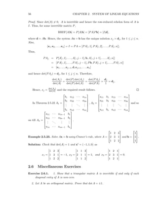 56 CHAPTER 2. SYSTEM OF LINEAR EQUATIONS
Proof. Since det(A) = 0, A is invertible and hence the row-reduced echelon form of A is
I. Thus, for some invertible matrix P,
RREF[A|b] = P[A|b] = [PA|Pb] = [I|d],
where d = Ab. Hence, the system Ax = b has the unique solution xj = dj, for 1 ≤ j ≤ n.
Also,
[e1, e2, . . . , en] = I = PA = [PA[:, 1], PA[:, 2], . . . , PA[:, n]].
Thus,
PAj = P[A[:, 1], . . . , A[:, j − 1], b, A[:, j + 1], . . . , A[:, n]]
= [PA[:, 1], . . . , PA[:, j − 1], Pb, PA[:, j + 1], . . . , PA[:, n]]
= [e1, . . . , ej−1, d, ej+1, . . . , en]
and hence det(PAj) = dj, for 1 ≤ j ≤ n. Therefore,
det(Aj)
det(A)
=
det(P) det(Aj)
det(P) det(A)
=
det(PAj)
det(PA)
=
dj
1
= dj.
Hence, xj =
det(Aj )
det(A) and the required result follows.
In Theorem 2.5.22 A1 =






b1 a12 · · · a1n
b2 a22 · · · a2n
...
...
...
...
bn an2 · · · ann






, A2 =






a11 b1 a13 · · · a1n
a21 b2 a23 · · · a2n
...
...
...
...
...
an1 bn an3 · · · ann






and so
on till An =






a11 · · · a1n−1 b1
a12 · · · a2n−1 b2
...
...
...
...
a1n · · · ann−1 bn






.
Example 2.5.23. Solve Ax = b using Cramer’s rule, where A =



1 2 3
2 3 1
1 2 2


 and b =



1
1
1


.
Solution: Check that det(A) = 1 and xt = (−1, 1, 0) as
x1 =
1 2 3
1 3 1
1 2 2
= −1, x2 =
1 1 3
2 1 1
1 1 2
= 1, and x3 =
1 2 1
2 3 1
1 2 1
= 0.
2.6 Miscellaneous Exercises
Exercise 2.6.1. 1. Show that a triangular matrix A is invertible if and only if each
diagonal entry of A is non-zero.
2. Let A be an orthogonal matrix. Prove that det A = ±1.
 