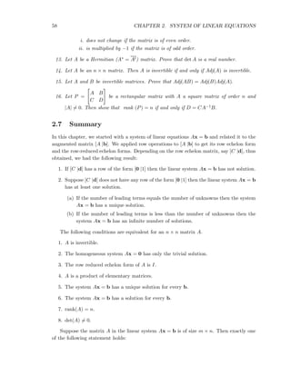 58 CHAPTER 2. SYSTEM OF LINEAR EQUATIONS
i. does not change if the matrix is of even order.
ii. is multiplied by −1 if the matrix is of odd order.
13. Let A be a Hermitian (A∗ = At) matrix. Prove that det A is a real number.
14. Let A be an n × n matrix. Then A is invertible if and only if Adj(A) is invertible.
15. Let A and B be invertible matrices. Prove that Adj(AB) = Adj(B)Adj(A).
16. Let P =
A B
C D
be a rectangular matrix with A a square matrix of order n and
|A| = 0. Then show that rank (P) = n if and only if D = CA−1B.
2.7 Summary
In this chapter, we started with a system of linear equations Ax = b and related it to the
augmented matrix [A |b]. We applied row operations to [A |b] to get its row echelon form
and the row-reduced echelon forms. Depending on the row echelon matrix, say [C |d], thus
obtained, we had the following result:
1. If [C |d] has a row of the form [0 |1] then the linear system Ax = b has not solution.
2. Suppose [C |d] does not have any row of the form [0 |1] then the linear system Ax = b
has at least one solution.
(a) If the number of leading terms equals the number of unknowns then the system
Ax = b has a unique solution.
(b) If the number of leading terms is less than the number of unknowns then the
system Ax = b has an inﬁnite number of solutions.
The following conditions are equivalent for an n × n matrix A.
1. A is invertible.
2. The homogeneous system Ax = 0 has only the trivial solution.
3. The row reduced echelon form of A is I.
4. A is a product of elementary matrices.
5. The system Ax = b has a unique solution for every b.
6. The system Ax = b has a solution for every b.
7. rank(A) = n.
8. det(A) = 0.
Suppose the matrix A in the linear system Ax = b is of size m × n. Then exactly one
of the following statement holds:
 