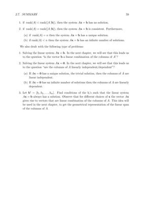 2.7. SUMMARY 59
1. if rank(A) < rank([A |b]), then the system Ax = b has no solution.
2. if rank(A) = rank([A |b]), then the system Ax = b is consistent. Furthermore,
(a) if rank(A) = n then the system Ax = b has a unique solution.
(b) if rank(A) < n then the system Ax = b has an inﬁnite number of solutions.
We also dealt with the following type of problems:
1. Solving the linear system Ax = b. In the next chapter, we will see that this leads us
to the question “is the vector b a linear combination of the columns of A”?
2. Solving the linear system Ax = 0. In the next chapter, we will see that this leads us
to the question “are the columns of A linearly independent/dependent”?
(a) If Ax = 0 has a unique solution, the trivial solution, then the columns of A are
linear independent.
(b) If Ax = 0 has an inﬁnite number of solutions then the columns of A are linearly
dependent.
3. Let bt = [b1, b2, . . . , bm]. Find conditions of the bi’s such that the linear system
Ax = b always has a solution. Observe that for diﬀerent choices of x the vector Ax
gives rise to vectors that are linear combination of the columns of A. This idea will
be used in the next chapter, to get the geometrical representation of the linear span
of the columns of A.
 