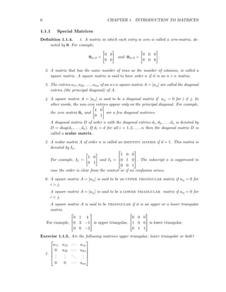 6 CHAPTER 1. INTRODUCTION TO MATRICES
1.1.1 Special Matrices
Deﬁnition 1.1.4. 1. A matrix in which each entry is zero is called a zero-matrix, de-
noted by 0. For example,
02×2 =
0 0
0 0
and 02×3 =
0 0 0
0 0 0
.
2. A matrix that has the same number of rows as the number of columns, is called a
square matrix. A square matrix is said to have order n if it is an n × n matrix.
3. The entries a11, a22, . . . , ann of an n×n square matrix A = [aij] are called the diagonal
entries (the principal diagonal) of A.
4. A square matrix A = [aij] is said to be a diagonal matrix if aij = 0 for i = j. In
other words, the non-zero entries appear only on the principal diagonal. For example,
the zero matrix 0n and
4 0
0 1
are a few diagonal matrices.
A diagonal matrix D of order n with the diagonal entries d1, d2, . . . , dn is denoted by
D = diag(d1, . . . , dn). If di = d for all i = 1, 2, . . . , n then the diagonal matrix D is
called a scalar matrix.
5. A scalar matrix A of order n is called an identity matrix if d = 1. This matrix is
denoted by In.
For example, I2 =
1 0
0 1
and I3 =



1 0 0
0 1 0
0 0 1


 . The subscript n is suppressed in
case the order is clear from the context or if no confusion arises.
6. A square matrix A = [aij] is said to be an upper triangular matrix if aij = 0 for
i > j.
A square matrix A = [aij] is said to be a lower triangular matrix if aij = 0 for
i < j.
A square matrix A is said to be triangular if it is an upper or a lower triangular
matrix.
For example,



0 1 4
0 3 −1
0 0 −2


 is upper triangular,



0 0 0
1 0 0
0 1 1


 is lower triangular.
Exercise 1.1.5. Are the following matrices upper triangular, lower triangular or both?
1.






a11 a12 · · · a1n
0 a22 · · · a2n
...
...
...
...
0 0 · · · ann






 