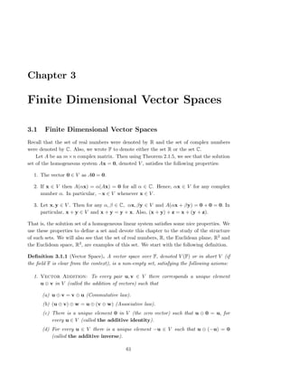 Chapter 3
Finite Dimensional Vector Spaces
3.1 Finite Dimensional Vector Spaces
Recall that the set of real numbers were denoted by R and the set of complex numbers
were denoted by C. Also, we wrote F to denote either the set R or the set C.
Let A be an m×n complex matrix. Then using Theorem 2.1.5, we see that the solution
set of the homogeneous system Ax = 0, denoted V , satisﬁes the following properties:
1. The vector 0 ∈ V as A0 = 0.
2. If x ∈ V then A(αx) = α(Ax) = 0 for all α ∈ C. Hence, αx ∈ V for any complex
number α. In particular, −x ∈ V whenever x ∈ V .
3. Let x, y ∈ V . Then for any α, β ∈ C, αx, βy ∈ V and A(αx + βy) = 0 + 0 = 0. In
particular, x + y ∈ V and x + y = y + x. Also, (x + y) + z = x + (y + z).
That is, the solution set of a homogeneous linear system satisﬁes some nice properties. We
use these properties to deﬁne a set and devote this chapter to the study of the structure
of such sets. We will also see that the set of real numbers, R, the Euclidean plane, R2 and
the Euclidean space, R3, are examples of this set. We start with the following deﬁnition.
Deﬁnition 3.1.1 (Vector Space). A vector space over F, denoted V (F) or in short V (if
the ﬁeld F is clear from the context), is a non-empty set, satisfying the following axioms:
1. Vector Addition: To every pair u, v ∈ V there corresponds a unique element
u ⊕ v in V (called the addition of vectors) such that
(a) u ⊕ v = v ⊕ u (Commutative law).
(b) (u ⊕ v) ⊕ w = u ⊕ (v ⊕ w) (Associative law).
(c) There is a unique element 0 in V (the zero vector) such that u ⊕ 0 = u, for
every u ∈ V (called the additive identity).
(d) For every u ∈ V there is a unique element −u ∈ V such that u ⊕ (−u) = 0
(called the additive inverse).
61
 