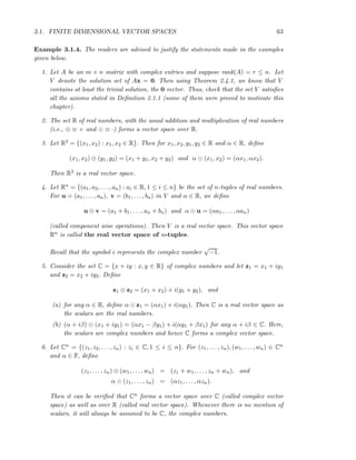 3.1. FINITE DIMENSIONAL VECTOR SPACES 63
Example 3.1.4. The readers are advised to justify the statements made in the examples
given below.
1. Let A be an m × n matrix with complex entries and suppose rank(A) = r ≤ n. Let
V denote the solution set of Ax = 0. Then using Theorem 2.4.1, we know that V
contains at least the trivial solution, the 0 vector. Thus, check that the set V satisﬁes
all the axioms stated in Deﬁnition 3.1.1 (some of them were proved to motivate this
chapter).
2. The set R of real numbers, with the usual addition and multiplication of real numbers
(i.e., ⊕ ≡ + and ⊙ ≡ ·) forms a vector space over R.
3. Let R2 = {(x1, x2) : x1, x2 ∈ R}. Then for x1, x2, y1, y2 ∈ R and α ∈ R, deﬁne
(x1, x2) ⊕ (y1, y2) = (x1 + y1, x2 + y2) and α ⊙ (x1, x2) = (αx1, αx2).
Then R2 is a real vector space.
4. Let Rn = {(a1, a2, . . . , an) : ai ∈ R, 1 ≤ i ≤ n} be the set of n-tuples of real numbers.
For u = (a1, . . . , an), v = (b1, . . . , bn) in V and α ∈ R, we deﬁne
u ⊕ v = (a1 + b1, . . . , an + bn) and α ⊙ u = (αa1, . . . , αan)
(called component wise operations). Then V is a real vector space. This vector space
Rn is called the real vector space of n-tuples.
Recall that the symbol i represents the complex number
√
−1.
5. Consider the set C = {x + iy : x, y ∈ R} of complex numbers and let z1 = x1 + iy1
and z2 = x2 + iy2. Deﬁne
z1 ⊕ z2 = (x1 + x2) + i(y1 + y2), and
(a) for any α ∈ R, deﬁne α ⊙ z1 = (αx1) + i(αy1). Then C is a real vector space as
the scalars are the real numbers.
(b) (α + iβ) ⊙ (x1 + iy1) = (αx1 − βy1) + i(αy1 + βx1) for any α + iβ ∈ C. Here,
the scalars are complex numbers and hence C forms a complex vector space.
6. Let Cn = {(z1, z2, . . . , zn) : zi ∈ C, 1 ≤ i ≤ n}. For (z1, . . . , zn), (w1, . . . , wn) ∈ Cn
and α ∈ F, deﬁne
(z1, . . . , zn) ⊕ (w1, . . . , wn) = (z1 + w1, . . . , zn + wn), and
α ⊙ (z1, . . . , zn) = (αz1, . . . , αzn).
Then it can be veriﬁed that Cn forms a vector space over C (called complex vector
space) as well as over R (called real vector space). Whenever there is no mention of
scalars, it will always be assumed to be C, the complex numbers.
 