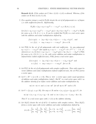 64 CHAPTER 3. FINITE DIMENSIONAL VECTOR SPACES
Remark 3.1.5. If the scalars are C then i(1, 0) = (i, 0) is allowed. Whereas, if the
scalars are R then i(1, 0) = (i, 0).
7. Fix a positive integer n and let Pn(R) denote the set of all polynomials in x of degree
≤ n with coeﬃcients from R. Algebraically,
Pn(R) = {a0 + a1x + a2x2
+ · · · + anxn
: ai ∈ R, 0 ≤ i ≤ n}.
Let f(x) = a0 + a1x + a2x2 + · · · + anxn, g(x) = b0 + b1x + b2x2 + · · · + bnxn ∈ Pn(R)
for some ai, bi ∈ R, 0 ≤ i ≤ n. It can be veriﬁed that Pn(R) is a real vector space
with the addition and scalar multiplication deﬁned by
f(x) ⊕ g(x) = (a0 + b0) + (a1 + b1)x + · · · + (an + bn)xn
, and
α ⊙ f(x) = αa0 + αa1x + · · · + αanxn
for α ∈ R.
8. Let P(R) be the set of all polynomials with real coeﬃcients. As any polynomial
a0 + a1x + · · · + amxm also equals a0 + a1x + · · · + amxm + 0 · xm+1 + · · · + 0 · xp,
whenever p > m, let f(x) = a0 +a1x+· · · +apxp, g(x) = b0 +b1x+· · · +bpxp ∈ P(R)
for some ai, bi ∈ R, 0 ≤ i ≤ p. So, with vector addition and scalar multiplication is
deﬁned below (called coeﬃcient-wise), P(R) forms a real vector space.
f(x) ⊕ g(x) = (a0 + b0) + (a1 + b1)x + · · · + (ap + bp)xp
and
α ⊙ f(x) = αa0 + αa1x + · · · + αapxp
for α ∈ R.
9. Let P(C) be the set of all polynomials with complex coeﬃcients. Then with respect to
vector addition and scalar multiplication deﬁned coeﬃcient-wise, the set P(C) forms
a vector space.
10. Let V = R+ = {x ∈ R : x > 0}. This is not a vector space under usual operations
of addition and scalar multiplication (why?). But R+ is a real vector space with 1 as
the additive identity if we deﬁne vector addition and scalar multiplication by
u ⊕ v = u · v and α ⊙ u = uα
for all u, v ∈ R+
and α ∈ R.
11. Let V = {(x, y) : x, y ∈ R}. For any α ∈ R and x = (x1, x2), y = (y1, y2) ∈ V , let
x ⊕ y = (x1 + y1 + 1, x2 + y2 − 3) and α ⊙ x = (αx1 + α − 1, αx2 − 3α + 3).
Then V is a real vector space with (−1, 3) as the additive identity.
12. Let M2(C) denote the set of all 2 × 2 matrices with complex entries. Then M2(C)
forms a vector space with vector addition and scalar multiplication deﬁned by
A ⊕ B =
a1 a2
a3 a4
⊕
b1 b2
b3 b4
=
a1 + b1 a2 + b2
a3 + b3 a4 + b4
, α ⊙ A =
αa1 αa2
αa3 αa4
.
 