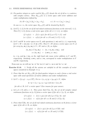3.1. FINITE DIMENSIONAL VECTOR SPACES 65
13. Fix positive integers m and n and let Mm×n(C) denote the set of all m × n matrices
with complex entries. Then Mm×n(C) is a vector space with vector addition and
scalar multiplication deﬁned by
A ⊕ B = [aij] ⊕ [bij] = [aij + bij], α ⊙ A = α ⊙ [aij] = [αaij].
In case m = n, the vector space Mm×n(C) will be denoted by Mn(C).
14. Let C([−1, 1]) be the set of all real valued continuous functions on the interval [−1, 1].
Then C([−1, 1]) forms a real vector space if for all x ∈ [−1, 1], we deﬁne
(f ⊕ g)(x) = f(x) + g(x) for all f, g ∈ C([−1, 1]) and
(α ⊙ f)(x) = αf(x) for all α ∈ R and f ∈ C([−1, 1]).
15. Let V and W be vector spaces over F, with operations (+, •) and (⊕, ⊙), respectively.
Let V × W = {(v, w) : v ∈ V, w ∈ W}. Then V × W forms a vector space over F, if
for every (v1, w1), (v2, w2) ∈ V × W and α ∈ R, we deﬁne
(v1, w1) ⊕′
(v2, w2) = (v1 + v2, w1 ⊕ w2), and
α ◦ (v1, w1) = (α • v1, α ⊙ w1).
v1 + v2 and w1 ⊕ w2 on the right hand side mean vector addition in V and W,
respectively. Similarly, α • v1 and α ⊙ w1 correspond to scalar multiplication in V
and W, respectively.
From now on, we will use ‘u + v’ for ‘u ⊕ v’ and ‘α · u or αu’ for ‘α ⊙ u’.
Exercise 3.1.6. 1. Verify all the axioms are satisﬁed in all the examples of vector
spaces considered in Example 3.1.4.
2. Prove that the set Mm×n(R) for ﬁxed positive integers m and n forms a real vector
space with usual operations of matrix addition and scalar multiplication.
3. Let V = {(x, y) : x, y ∈ R2}. For x = (x1, x2), y = (y1, y2) ∈ V , deﬁne
x + y = (x1 + y1, x2 + y2) and αx = (αx1, 0)
for all α ∈ R. Is V a vector space? Give reasons for your answer.
4. Let a, b ∈ R with a < b. Then prove that C([a, b]), the set of all complex valued
continuous functions on [a, b] forms a vector space if for all x ∈ [a, b], we deﬁne
(f ⊕ g)(x) = f(x) + g(x) for all f, g ∈ C([a, b]) and
(α ⊙ f)(x) = αf(x) for all α ∈ R and f ∈ C([a, b]).
5. Prove that C(R), the set of all real valued continuous functions on R forms a vector
space if for all x ∈ R, we deﬁne
(f ⊕ g)(x) = f(x) + g(x) for all f, g ∈ C(R) and
(α ⊙ f)(x) = αf(x) for all α ∈ R and f ∈ C(R).
 