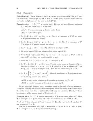 66 CHAPTER 3. FINITE DIMENSIONAL VECTOR SPACES
3.1.1 Subspaces
Deﬁnition 3.1.7 (Vector Subspace). Let S be a non-empty subset of V. The set S over
F is said to be a subspace of V (F) if S in itself is a vector space, where the vector addition
and scalar multiplication are the same as that of V (F).
Example 3.1.8. 1. Let V (F) be a vector space. Then the sets given below are subspaces
of V. They are called trivial subspaces.
(a) S = {0}, consisting only of the zero vector 0 and
(b) S = V , the whole space.
2. Let S = {(x, y, z) ∈ R3 : x + 2y − z = 0}. Then S is a subspace of R3 (S is a plane
in R3 passing through the origin).
3. Let S = {(x, y, z) ∈ R3 : x + y + z = 0, x − y − z = 0}. Then S is a subspace of R3
(S is a line in R3 passing through the origin).
4. Let S = {(x, y, z) ∈ R3 : z − 3x = 0}. Then S is a subspace of R3.
5. The vector space Pn(R) is a subspace of the vector space P(R).
6. Prove that S = {(x, y, z) ∈ R3 : x + y + z = 3} is not a subspace of R3 (S is still a
plane in R3 but it does not pass through the origin).
7. Prove that W = {(x, 0) ∈ R2 : x ∈ R} is a subspace of R2.
8. Let W = {(x, 0) ∈ V : x ∈ R}, where V is the vector space of Example 3.1.4.11.
Then (x, 0) ⊕ (y, 0) = (x + y + 1, −3) ∈ W. Hence W is not a subspace of V but
S = {(x, 3) : x ∈ R} is a subspace of V . Note that the zero vector (−1, 3) ∈ V .
9. Let W =
a b
c d
∈ M2(C) : a = d . Then the condition a = d forces us to have
α = α for any scalar α ∈ C. Hence,
(a) W is not a vector subspace of the complex vector space M2(C), but
(b) W is a vector subspace of the real vector space M2(C).
We are now ready to prove a very important result in the study of vector subspaces.
This result basically tells us that if we want to prove that a non-empty set W is a subspace
of a vector space V (F) then we just need to verify only one condition. That is, we don’t
have to prove all the axioms stated in Deﬁnition 3.1.1.
Theorem 3.1.9. Let V (F) be a vector space and let W be a non-empty subset of V . Then
W is a subspace of V if and only if αu + βv ∈ W whenever α, β ∈ F and u, v ∈ W.
Proof. Let W be a subspace of V and let u, v ∈ W. Then for every α, β ∈ F, αu, βv ∈ W
and hence αu + βv ∈ W.
Now, let us assume that αu+βv ∈ W whenever α, β ∈ F and u, v ∈ W. Need to show,
W is a subspace of V . To do so, observe the following:
 