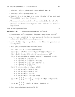 3.1. FINITE DIMENSIONAL VECTOR SPACES 67
1. Taking α = 1 and β = 1, we see that u + v ∈ W for every u, v ∈ W.
2. Taking α = 0 and β = 0, we see that 0 ∈ W.
3. Taking β = 0, we see that αu ∈ W for every α ∈ F and u ∈ W and hence using
Theorem 3.1.3.3, −u = (−1)u ∈ W as well.
4. The commutative and associative laws of vector addition hold as they hold in V .
5. The axioms related with scalar multiplication and the distributive laws also hold as
they hold in V .
Thus, we have the required result.
Exercise 3.1.10. 1. Determine all the subspaces of R, R2 and R3.
2. Prove that a line in R2 is a subspace if and only if it passes through (0, 0) ∈ R2.
3. Let V = {(a, b) : a, b ∈ R}. Is V a vector space over R if (a, b) ⊕ (c, d) = (a + c, 0)
and α ⊙ (a, b) = (αa, 0)? Give reasons for your answer.
4. Let V = R. Deﬁne x ⊕ y = x − y and α ⊙ x = −αx. Which vector space axioms are
not satisﬁed here?
5. Which of the following are correct statements (why!)?
(a) S = {(x, y, z) ∈ R3 : z = x2} is a subspace of R3.
(b) S = {αx : α ∈ F} forms a vector subspace of V (F) for each ﬁxed x ∈ V .
(c) S = {α(1, 1, 1) + β(1, −1, 0) : α, β ∈ R} is a vector subspace of R3.
(d) All the sets given below are subspaces of C([−1, 1]) (see Example 3.1.4.14).
i. W = {f ∈ C([−1, 1]) : f(1/2) = 0}.
ii. W = {f ∈ C([−1, 1]) : f(0) = 0, f(1/2) = 0}.
iii. W = {f ∈ C([−1, 1]) : f(−1/2) = 0, f(1/2) = 0}.
iv. W = {f ∈ C([−1, 1]) : f′(1
4 )exists }.
(e) All the sets given below are subspaces of P(R)?
i. W = {f(x) ∈ P(R) : deg(f(x)) = 3}.
ii. W = {f(x) ∈ P(R) : deg(f(x)) = 0}.
iii. W = {f(x) ∈ P(R) : f(1) = 0}.
iv. W = {f(x) ∈ P(R) : f(0) = 0, f(1) = 0}.
(f) Let A =
1 2 1
2 1 1
and b =
1
−1
. Then {x : Ax = b} is a subspace of R3.
(g) Let A =
1 2 1
2 1 1
. Then {x : Ax = 0} is a subspace of R3.
6. Which of the following are subspaces of Rn(R)?
 
