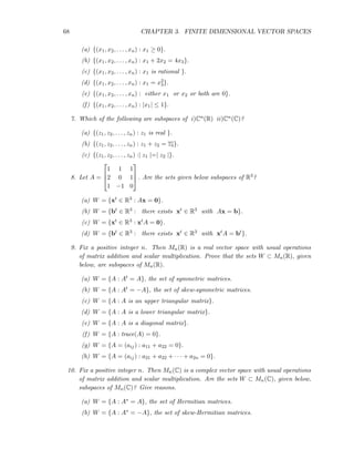 68 CHAPTER 3. FINITE DIMENSIONAL VECTOR SPACES
(a) {(x1, x2, . . . , xn) : x1 ≥ 0}.
(b) {(x1, x2, . . . , xn) : x1 + 2x2 = 4x3}.
(c) {(x1, x2, . . . , xn) : x1 is rational }.
(d) {(x1, x2, . . . , xn) : x1 = x2
3}.
(e) {(x1, x2, . . . , xn) : either x1 or x2 or both are 0}.
(f) {(x1, x2, . . . , xn) : |x1| ≤ 1}.
7. Which of the following are subspaces of i)Cn(R) ii)Cn(C)?
(a) {(z1, z2, . . . , zn) : z1 is real }.
(b) {(z1, z2, . . . , zn) : z1 + z2 = z3}.
(c) {(z1, z2, . . . , zn) :| z1 |=| z2 |}.
8. Let A =



1 1 1
2 0 1
1 −1 0


 . Are the sets given below subspaces of R3?
(a) W = {xt ∈ R3 : Ax = 0}.
(b) W = {bt ∈ R3 : there exists xt ∈ R3 with Ax = b}.
(c) W = {xt ∈ R3 : xtA = 0}.
(d) W = {bt ∈ R3 : there exists xt ∈ R3 with xtA = bt}.
9. Fix a positive integer n. Then Mn(R) is a real vector space with usual operations
of matrix addition and scalar multiplication. Prove that the sets W ⊂ Mn(R), given
below, are subspaces of Mn(R).
(a) W = {A : At = A}, the set of symmetric matrices.
(b) W = {A : At = −A}, the set of skew-symmetric matrices.
(c) W = {A : A is an upper triangular matrix}.
(d) W = {A : A is a lower triangular matrix}.
(e) W = {A : A is a diagonal matrix}.
(f) W = {A : trace(A) = 0}.
(g) W = {A = (aij) : a11 + a22 = 0}.
(h) W = {A = (aij) : a21 + a22 + · · · + a2n = 0}.
10. Fix a positive integer n. Then Mn(C) is a complex vector space with usual operations
of matrix addition and scalar multiplication. Are the sets W ⊂ Mn(C), given below,
subspaces of Mn(C)? Give reasons.
(a) W = {A : A∗ = A}, the set of Hermitian matrices.
(b) W = {A : A∗ = −A}, the set of skew-Hermitian matrices.
 