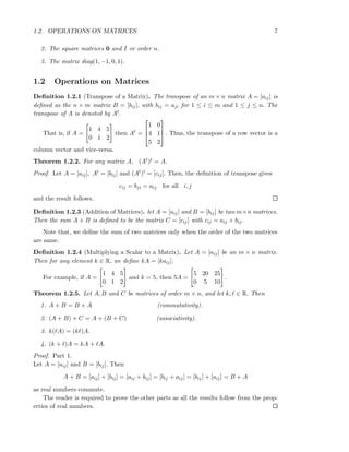 1.2. OPERATIONS ON MATRICES 7
2. The square matrices 0 and I or order n.
3. The matrix diag(1, −1, 0, 1).
1.2 Operations on Matrices
Deﬁnition 1.2.1 (Transpose of a Matrix). The transpose of an m × n matrix A = [aij] is
deﬁned as the n × m matrix B = [bij], with bij = aji for 1 ≤ i ≤ m and 1 ≤ j ≤ n. The
transpose of A is denoted by At.
That is, if A =
1 4 5
0 1 2
then At =



1 0
4 1
5 2


 . Thus, the transpose of a row vector is a
column vector and vice-versa.
Theorem 1.2.2. For any matrix A, (At)t = A.
Proof. Let A = [aij], At = [bij] and (At)t = [cij]. Then, the deﬁnition of transpose gives
cij = bji = aij for all i, j
and the result follows.
Deﬁnition 1.2.3 (Addition of Matrices). let A = [aij] and B = [bij] be two m×n matrices.
Then the sum A + B is deﬁned to be the matrix C = [cij] with cij = aij + bij.
Note that, we deﬁne the sum of two matrices only when the order of the two matrices
are same.
Deﬁnition 1.2.4 (Multiplying a Scalar to a Matrix). Let A = [aij] be an m × n matrix.
Then for any element k ∈ R, we deﬁne kA = [kaij].
For example, if A =
1 4 5
0 1 2
and k = 5, then 5A =
5 20 25
0 5 10
.
Theorem 1.2.5. Let A, B and C be matrices of order m × n, and let k, ℓ ∈ R. Then
1. A + B = B + A (commutativity).
2. (A + B) + C = A + (B + C) (associativity).
3. k(ℓA) = (kℓ)A.
4. (k + ℓ)A = kA + ℓA.
Proof. Part 1.
Let A = [aij] and B = [bij]. Then
A + B = [aij] + [bij] = [aij + bij] = [bij + aij] = [bij] + [aij] = B + A
as real numbers commute.
The reader is required to prove the other parts as all the results follow from the prop-
erties of real numbers.
 