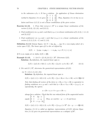 70 CHAPTER 3. FINITE DIMENSIONAL VECTOR SPACES
in the unknowns a, b, c ∈ R has a solution. An application of Gauss elimination
method to Equation (3.1.3) gives



1 1 1 4
0 1 1
2
3
2
0 0 0 1


 . Thus, Equation (3.1.3) has no so-
lution and hence (4, 5, 5) is not a linear combination of the given vectors.
Exercise 3.1.13. 1. Prove that every x ∈ R3 is a unique linear combination of the
vectors (1, 0, 0), (2, 1, 0), and (3, 3, 1).
2. Find condition(s) on x, y and z such that (x, y, z) is a linear combination of (1, 2, 3), (−1, 1, 4)
and (3, 3, 2)?
3. Find condition(s) on x, y and z such that (x, y, z) is a linear combination of the
vectors (1, 2, 1), (1, 0, −1) and (1, 1, 0).
Deﬁnition 3.1.14 (Linear Span). Let S = {u1, u2, . . . , un} be a non-empty subset of a
vector space V (F). The linear span of S is the set deﬁned by
L(S) = {α1u1 + α2u2 + · · · + αnun : αi ∈ F, 1 ≤ i ≤ n}
If S is an empty set we deﬁne L(S) = {0}.
Example 3.1.15. 1. Let S = {(1, 0), (0, 1)} ⊂ R2. Determine L(S).
Solution: By deﬁnition, the required linear span is
L(S) = {a(1, 0) + b(0, 1) : a, b ∈ R} = {(a, b) : a, b ∈ R} = R2
. (3.1.4)
2. For each S ⊂ R3, determine the geometrical representation of L(S).
(a) S = {(1, 1, 1), (2, 1, 3)}.
Solution: By deﬁnition, the required linear span is
L(S) = {a(1, 1, 1) + b(2, 1, 3) : a, b ∈ R} = {(a + 2b, a + b, a + 3b) : a, b ∈ R}.(3.1.5)
Note that ﬁnding all vectors of the form (a + 2b, a + b, a + 3b) is equivalent to
ﬁnding conditions on x, y and z such that (a + 2b, a + b, a + 3b) = (x, y, z), or
equivalently, the system
a + 2b = x, a + b = y, a + 3b = z
always has a solution. Check that the row reduced form of the augmented matrix
equals



1 0 2y − x
0 1 x − y
0 0 z + y − 2x


 . Thus, we need 2x − y − z = 0 and hence
L(S) = {a(1, 1, 1) + b(2, 1, 3) : a, b ∈ R} = {(x, y, z) ∈ R3
: 2x − y − z = 0}.(3.1.6)
Equation (3.1.5) is called an algebraic representation of L(S) whereas Equa-
tion (3.1.6) gives its geometrical representation as a subspace of R3.
 