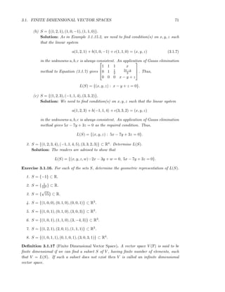 3.1. FINITE DIMENSIONAL VECTOR SPACES 71
(b) S = {(1, 2, 1), (1, 0, −1), (1, 1, 0)}.
Solution: As in Example 3.1.15.2, we need to ﬁnd condition(s) on x, y, z such
that the linear system
a(1, 2, 1) + b(1, 0, −1) + c(1, 1, 0) = (x, y, z) (3.1.7)
in the unknowns a, b, c is always consistent. An application of Gauss elimination
method to Equation (3.1.7) gives



1 1 1 x
0 1 1
2
2x−y
3
0 0 0 x − y + z


 . Thus,
L(S) = {(x, y, z) : x − y + z = 0}.
(c) S = {(1, 2, 3), (−1, 1, 4), (3, 3, 2)}.
Solution: We need to ﬁnd condition(s) on x, y, z such that the linear system
a(1, 2, 3) + b(−1, 1, 4) + c(3, 3, 2) = (x, y, z)
in the unknowns a, b, c is always consistent. An application of Gauss elimination
method gives 5x − 7y + 3z = 0 as the required condition. Thus,
L(S) = {(x, y, z) : 5x − 7y + 3z = 0}.
3. S = {(1, 2, 3, 4), (−1, 1, 4, 5), (3, 3, 2, 3)} ⊂ R4. Determine L(S).
Solution: The readers are advised to show that
L(S) = {(x, y, z, w) : 2x − 3y + w = 0, 5x − 7y + 3z = 0}.
Exercise 3.1.16. For each of the sets S, determine the geometric representation of L(S).
1. S = {−1} ⊂ R.
2. S = { 1
104 } ⊂ R.
3. S = {
√
15} ⊂ R.
4. S = {(1, 0, 0), (0, 1, 0), (0, 0, 1)} ⊂ R3.
5. S = {(1, 0, 1), (0, 1, 0), (3, 0, 3)} ⊂ R3.
6. S = {(1, 0, 1), (1, 1, 0), (3, −4, 3)} ⊂ R3.
7. S = {(1, 2, 1), (2, 0, 1), (1, 1, 1)} ⊂ R3.
8. S = {(1, 0, 1, 1), (0, 1, 0, 1), (3, 0, 3, 1)} ⊂ R4.
Deﬁnition 3.1.17 (Finite Dimensional Vector Space). A vector space V (F) is said to be
ﬁnite dimensional if we can ﬁnd a subset S of V , having ﬁnite number of elements, such
that V = L(S). If such a subset does not exist then V is called an inﬁnite dimensional
vector space.
 