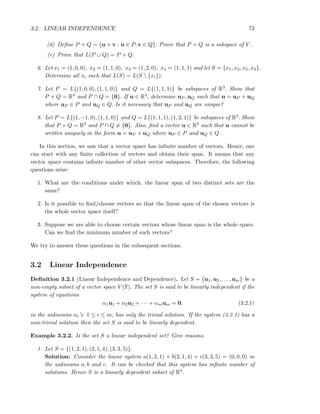 3.2. LINEAR INDEPENDENCE 73
(d) Deﬁne P + Q = {u + v : u ∈ P, v ∈ Q}. Prove that P + Q is a subspace of V .
(e) Prove that L(P ∪ Q) = P + Q.
6. Let x1 = (1, 0, 0), x2 = (1, 1, 0), x3 = (1, 2, 0), x4 = (1, 1, 1) and let S = {x1, x2, x3, x4}.
Determine all xi such that L(S) = L(S  {xi}).
7. Let P = L{(1, 0, 0), (1, 1, 0)} and Q = L{(1, 1, 1)} be subspaces of R3. Show that
P + Q = R3 and P ∩ Q = {0}. If u ∈ R3, determine uP , uQ such that u = uP + uQ
where uP ∈ P and uQ ∈ Q. Is it necessary that uP and uQ are unique?
8. Let P = L{(1, −1, 0), (1, 1, 0)} and Q = L{(1, 1, 1), (1, 2, 1)} be subspaces of R3. Show
that P + Q = R3 and P ∩ Q = {0}. Also, ﬁnd a vector u ∈ R3 such that u cannot be
written uniquely in the form u = uP + uQ where uP ∈ P and uQ ∈ Q.
In this section, we saw that a vector space has inﬁnite number of vectors. Hence, one
can start with any ﬁnite collection of vectors and obtain their span. It means that any
vector space contains inﬁnite number of other vector subspaces. Therefore, the following
questions arise:
1. What are the conditions under which, the linear span of two distinct sets are the
same?
2. Is it possible to ﬁnd/choose vectors so that the linear span of the chosen vectors is
the whole vector space itself?
3. Suppose we are able to choose certain vectors whose linear span is the whole space.
Can we ﬁnd the minimum number of such vectors?
We try to answer these questions in the subsequent sections.
3.2 Linear Independence
Deﬁnition 3.2.1 (Linear Independence and Dependence). Let S = {u1, u2, . . . , um} be a
non-empty subset of a vector space V (F). The set S is said to be linearly independent if the
system of equations
α1u1 + α2u2 + · · · + αmum = 0, (3.2.1)
in the unknowns αi’s 1 ≤ i ≤ m, has only the trivial solution. If the system (3.2.1) has a
non-trivial solution then the set S is said to be linearly dependent.
Example 3.2.2. Is the set S a linear independent set? Give reasons.
1. Let S = {(1, 2, 1), (2, 1, 4), (3, 3, 5)}.
Solution: Consider the linear system a(1, 2, 1) + b(2, 1, 4) + c(3, 3, 5) = (0, 0, 0) in
the unknowns a, b and c. It can be checked that this system has inﬁnite number of
solutions. Hence S is a linearly dependent subset of R3.
 